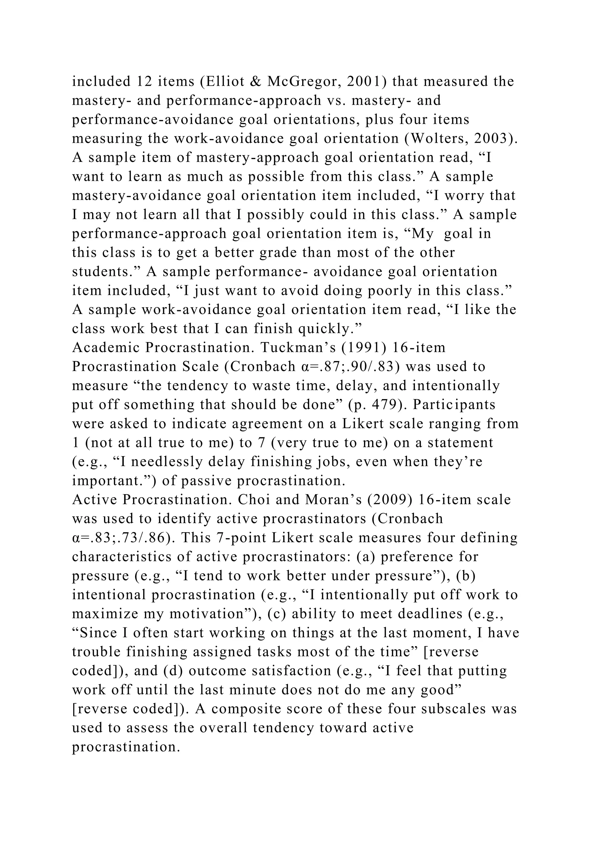 included 12 items (Elliot & McGregor, 2001) that measured the
mastery- and performance-approach vs. mastery- and
performance-avoidance goal orientations, plus four items
measuring the work-avoidance goal orientation (Wolters, 2003).
A sample item of mastery-approach goal orientation read, “I
want to learn as much as possible from this class.” A sample
mastery-avoidance goal orientation item included, “I worry that
I may not learn all that I possibly could in this class.” A sample
performance-approach goal orientation item is, “My goal in
this class is to get a better grade than most of the other
students.” A sample performance- avoidance goal orientation
item included, “I just want to avoid doing poorly in this class.”
A sample work-avoidance goal orientation item read, “I like the
class work best that I can finish quickly.”
Academic Procrastination. Tuckman’s (1991) 16-item
Procrastination Scale (Cronbach α=.87;.90/.83) was used to
measure “the tendency to waste time, delay, and intentionally
put off something that should be done” (p. 479). Participants
were asked to indicate agreement on a Likert scale ranging from
1 (not at all true to me) to 7 (very true to me) on a statement
(e.g., “I needlessly delay finishing jobs, even when they’re
important.”) of passive procrastination.
Active Procrastination. Choi and Moran’s (2009) 16-item scale
was used to identify active procrastinators (Cronbach
α=.83;.73/.86). This 7-point Likert scale measures four defining
characteristics of active procrastinators: (a) preference for
pressure (e.g., “I tend to work better under pressure”), (b)
intentional procrastination (e.g., “I intentionally put off work to
maximize my motivation”), (c) ability to meet deadlines (e.g.,
“Since I often start working on things at the last moment, I have
trouble finishing assigned tasks most of the time” [reverse
coded]), and (d) outcome satisfaction (e.g., “I feel that putting
work off until the last minute does not do me any good”
[reverse coded]). A composite score of these four subscales was
used to assess the overall tendency toward active
procrastination.
 
