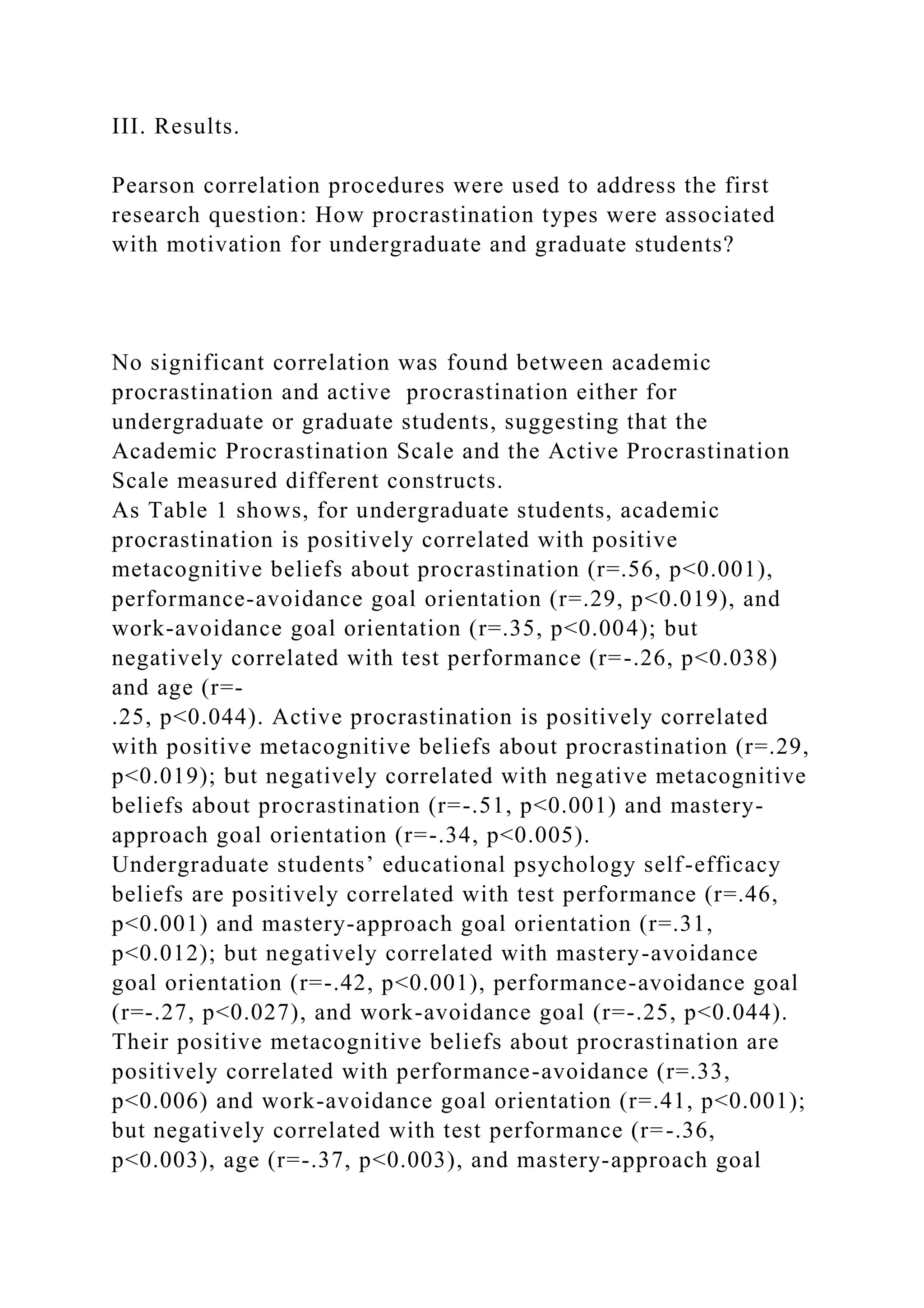 III. Results.
Pearson correlation procedures were used to address the first
research question: How procrastination types were associated
with motivation for undergraduate and graduate students?
No significant correlation was found between academic
procrastination and active procrastination either for
undergraduate or graduate students, suggesting that the
Academic Procrastination Scale and the Active Procrastination
Scale measured different constructs.
As Table 1 shows, for undergraduate students, academic
procrastination is positively correlated with positive
metacognitive beliefs about procrastination (r=.56, p<0.001),
performance-avoidance goal orientation (r=.29, p<0.019), and
work-avoidance goal orientation (r=.35, p<0.004); but
negatively correlated with test performance (r=-.26, p<0.038)
and age (r=-
.25, p<0.044). Active procrastination is positively correlated
with positive metacognitive beliefs about procrastination (r=.29,
p<0.019); but negatively correlated with negative metacognitive
beliefs about procrastination (r=-.51, p<0.001) and mastery-
approach goal orientation (r=-.34, p<0.005).
Undergraduate students’ educational psychology self-efficacy
beliefs are positively correlated with test performance (r=.46,
p<0.001) and mastery-approach goal orientation (r=.31,
p<0.012); but negatively correlated with mastery-avoidance
goal orientation (r=-.42, p<0.001), performance-avoidance goal
(r=-.27, p<0.027), and work-avoidance goal (r=-.25, p<0.044).
Their positive metacognitive beliefs about procrastination are
positively correlated with performance-avoidance (r=.33,
p<0.006) and work-avoidance goal orientation (r=.41, p<0.001);
but negatively correlated with test performance (r=-.36,
p<0.003), age (r=-.37, p<0.003), and mastery-approach goal
 