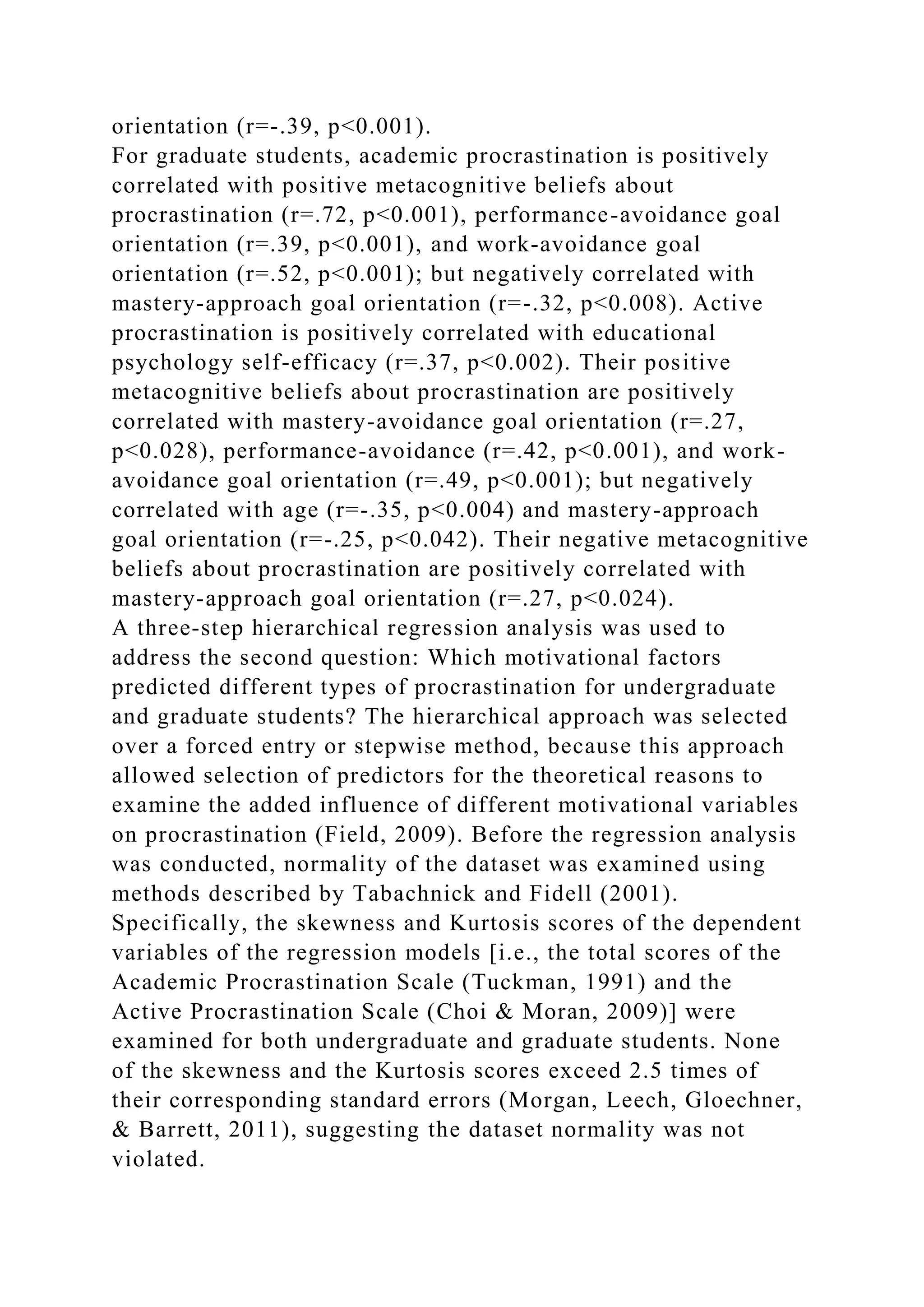 orientation (r=-.39, p<0.001).
For graduate students, academic procrastination is positively
correlated with positive metacognitive beliefs about
procrastination (r=.72, p<0.001), performance-avoidance goal
orientation (r=.39, p<0.001), and work-avoidance goal
orientation (r=.52, p<0.001); but negatively correlated with
mastery-approach goal orientation (r=-.32, p<0.008). Active
procrastination is positively correlated with educational
psychology self-efficacy (r=.37, p<0.002). Their positive
metacognitive beliefs about procrastination are positively
correlated with mastery-avoidance goal orientation (r=.27,
p<0.028), performance-avoidance (r=.42, p<0.001), and work-
avoidance goal orientation (r=.49, p<0.001); but negatively
correlated with age (r=-.35, p<0.004) and mastery-approach
goal orientation (r=-.25, p<0.042). Their negative metacognitive
beliefs about procrastination are positively correlated with
mastery-approach goal orientation (r=.27, p<0.024).
A three-step hierarchical regression analysis was used to
address the second question: Which motivational factors
predicted different types of procrastination for undergraduate
and graduate students? The hierarchical approach was selected
over a forced entry or stepwise method, because this approach
allowed selection of predictors for the theoretical reasons to
examine the added influence of different motivational variables
on procrastination (Field, 2009). Before the regression analysis
was conducted, normality of the dataset was examined using
methods described by Tabachnick and Fidell (2001).
Specifically, the skewness and Kurtosis scores of the dependent
variables of the regression models [i.e., the total scores of the
Academic Procrastination Scale (Tuckman, 1991) and the
Active Procrastination Scale (Choi & Moran, 2009)] were
examined for both undergraduate and graduate students. None
of the skewness and the Kurtosis scores exceed 2.5 times of
their corresponding standard errors (Morgan, Leech, Gloechner,
& Barrett, 2011), suggesting the dataset normality was not
violated.
 