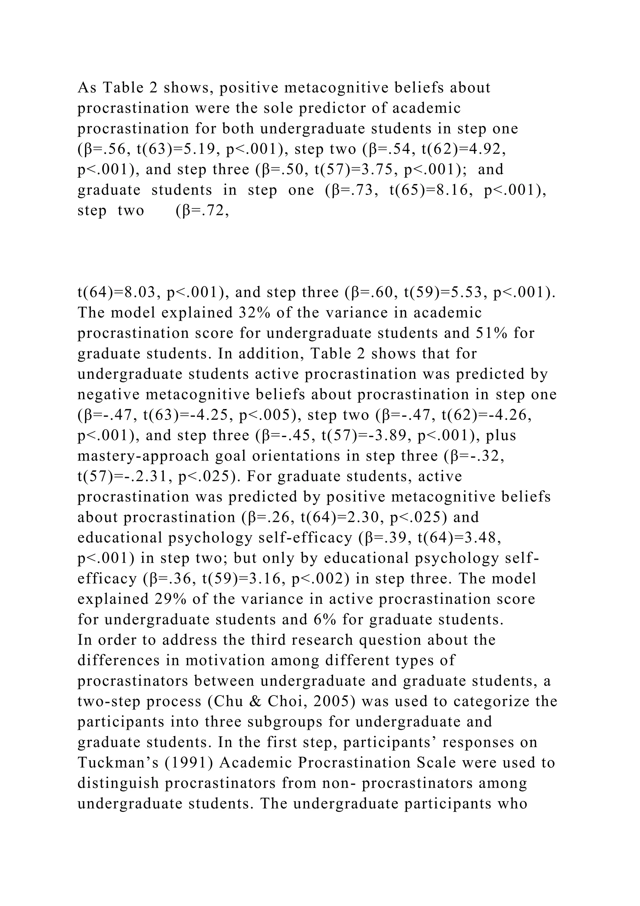 As Table 2 shows, positive metacognitive beliefs about
procrastination were the sole predictor of academic
procrastination for both undergraduate students in step one
(β=.56, t(63)=5.19, p<.001), step two (β=.54, t(62)=4.92,
p<.001), and step three (β=.50, t(57)=3.75, p<.001); and
graduate students in step one (β=.73, t(65)=8.16, p<.001),
step two (β=.72,
t(64)=8.03, p<.001), and step three (β=.60, t(59)=5.53, p<.001).
The model explained 32% of the variance in academic
procrastination score for undergraduate students and 51% for
graduate students. In addition, Table 2 shows that for
undergraduate students active procrastination was predicted by
negative metacognitive beliefs about procrastination in step one
(β=-.47, t(63)=-4.25, p<.005), step two (β=-.47, t(62)=-4.26,
p<.001), and step three (β=-.45, t(57)=-3.89, p<.001), plus
mastery-approach goal orientations in step three (β=-.32,
t(57)=-.2.31, p<.025). For graduate students, active
procrastination was predicted by positive metacognitive beliefs
about procrastination (β=.26, t(64)=2.30, p<.025) and
educational psychology self-efficacy (β=.39, t(64)=3.48,
p<.001) in step two; but only by educational psychology self-
efficacy (β=.36, t(59)=3.16, p<.002) in step three. The model
explained 29% of the variance in active procrastination score
for undergraduate students and 6% for graduate students.
In order to address the third research question about the
differences in motivation among different types of
procrastinators between undergraduate and graduate students, a
two-step process (Chu & Choi, 2005) was used to categorize the
participants into three subgroups for undergraduate and
graduate students. In the first step, participants’ responses on
Tuckman’s (1991) Academic Procrastination Scale were used to
distinguish procrastinators from non- procrastinators among
undergraduate students. The undergraduate participants who
 