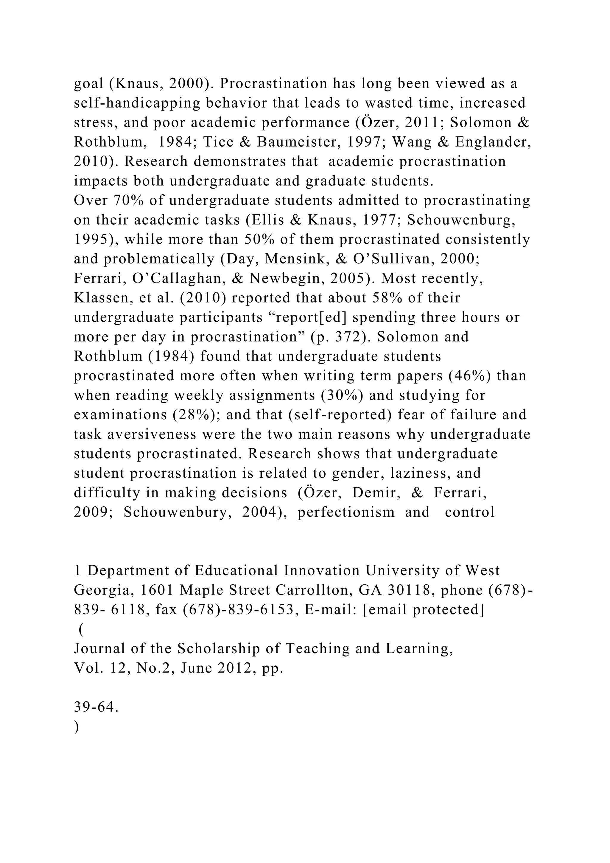 goal (Knaus, 2000). Procrastination has long been viewed as a
self-handicapping behavior that leads to wasted time, increased
stress, and poor academic performance (Özer, 2011; Solomon &
Rothblum, 1984; Tice & Baumeister, 1997; Wang & Englander,
2010). Research demonstrates that academic procrastination
impacts both undergraduate and graduate students.
Over 70% of undergraduate students admitted to procrastinating
on their academic tasks (Ellis & Knaus, 1977; Schouwenburg,
1995), while more than 50% of them procrastinated consistently
and problematically (Day, Mensink, & O’Sullivan, 2000;
Ferrari, O’Callaghan, & Newbegin, 2005). Most recently,
Klassen, et al. (2010) reported that about 58% of their
undergraduate participants “report[ed] spending three hours or
more per day in procrastination” (p. 372). Solomon and
Rothblum (1984) found that undergraduate students
procrastinated more often when writing term papers (46%) than
when reading weekly assignments (30%) and studying for
examinations (28%); and that (self-reported) fear of failure and
task aversiveness were the two main reasons why undergraduate
students procrastinated. Research shows that undergraduate
student procrastination is related to gender, laziness, and
difficulty in making decisions (Özer, Demir, & Ferrari,
2009; Schouwenbury, 2004), perfectionism and control
1 Department of Educational Innovation University of West
Georgia, 1601 Maple Street Carrollton, GA 30118, phone (678)-
839- 6118, fax (678)-839-6153, E-mail: [email protected]
(
Journal of the Scholarship of Teaching and Learning,
Vol. 12, No.2, June 2012, pp.
39-64.
)
 