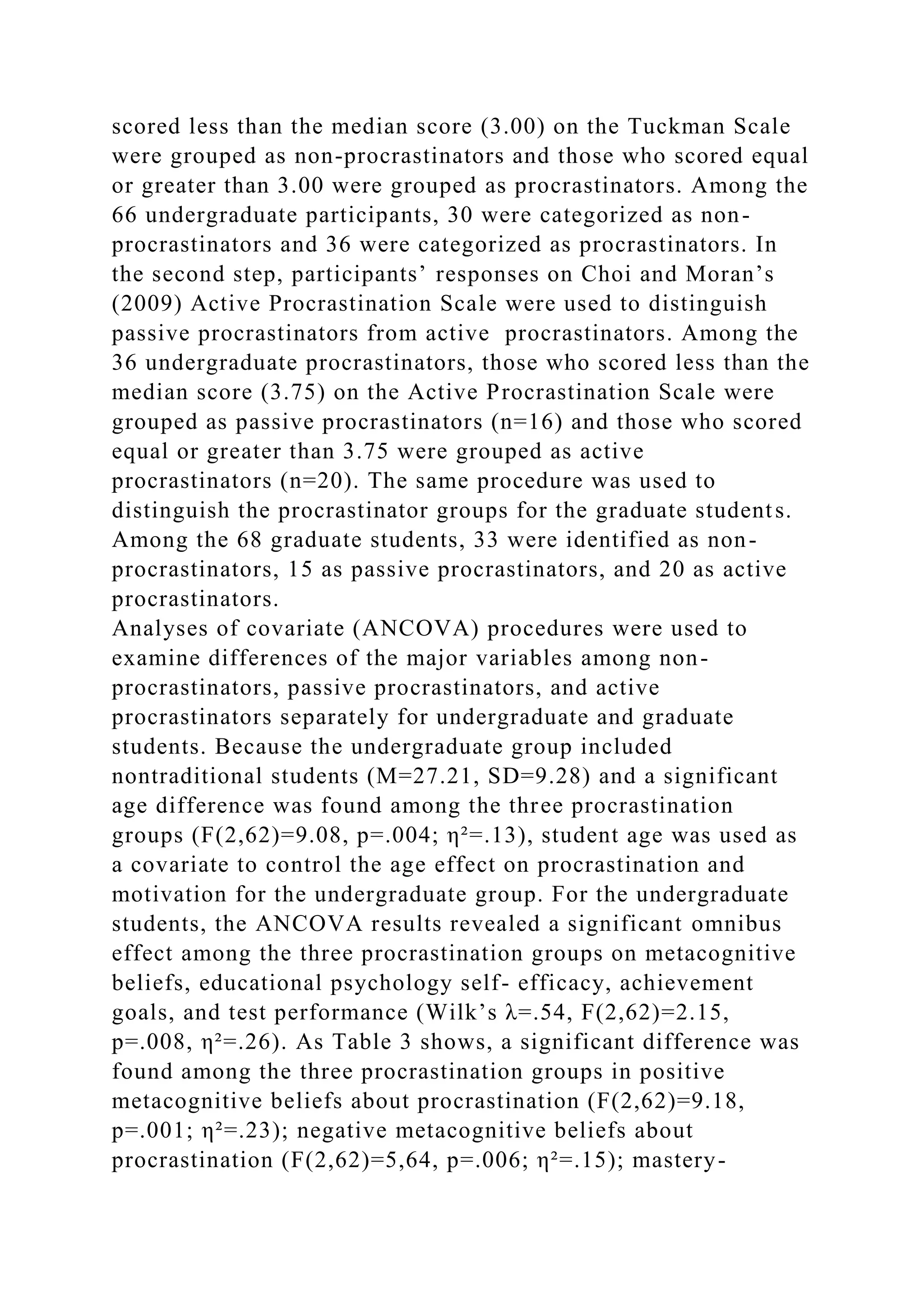 scored less than the median score (3.00) on the Tuckman Scale
were grouped as non-procrastinators and those who scored equal
or greater than 3.00 were grouped as procrastinators. Among the
66 undergraduate participants, 30 were categorized as non-
procrastinators and 36 were categorized as procrastinators. In
the second step, participants’ responses on Choi and Moran’s
(2009) Active Procrastination Scale were used to distinguish
passive procrastinators from active procrastinators. Among the
36 undergraduate procrastinators, those who scored less than the
median score (3.75) on the Active Procrastination Scale were
grouped as passive procrastinators (n=16) and those who scored
equal or greater than 3.75 were grouped as active
procrastinators (n=20). The same procedure was used to
distinguish the procrastinator groups for the graduate students.
Among the 68 graduate students, 33 were identified as non-
procrastinators, 15 as passive procrastinators, and 20 as active
procrastinators.
Analyses of covariate (ANCOVA) procedures were used to
examine differences of the major variables among non-
procrastinators, passive procrastinators, and active
procrastinators separately for undergraduate and graduate
students. Because the undergraduate group included
nontraditional students (M=27.21, SD=9.28) and a significant
age difference was found among the three procrastination
groups (F(2,62)=9.08, p=.004; η²=.13), student age was used as
a covariate to control the age effect on procrastination and
motivation for the undergraduate group. For the undergraduate
students, the ANCOVA results revealed a significant omnibus
effect among the three procrastination groups on metacognitive
beliefs, educational psychology self- efficacy, achievement
goals, and test performance (Wilk’s λ=.54, F(2,62)=2.15,
p=.008, η²=.26). As Table 3 shows, a significant difference was
found among the three procrastination groups in positive
metacognitive beliefs about procrastination (F(2,62)=9.18,
p=.001; η²=.23); negative metacognitive beliefs about
procrastination (F(2,62)=5,64, p=.006; η²=.15); mastery-
 