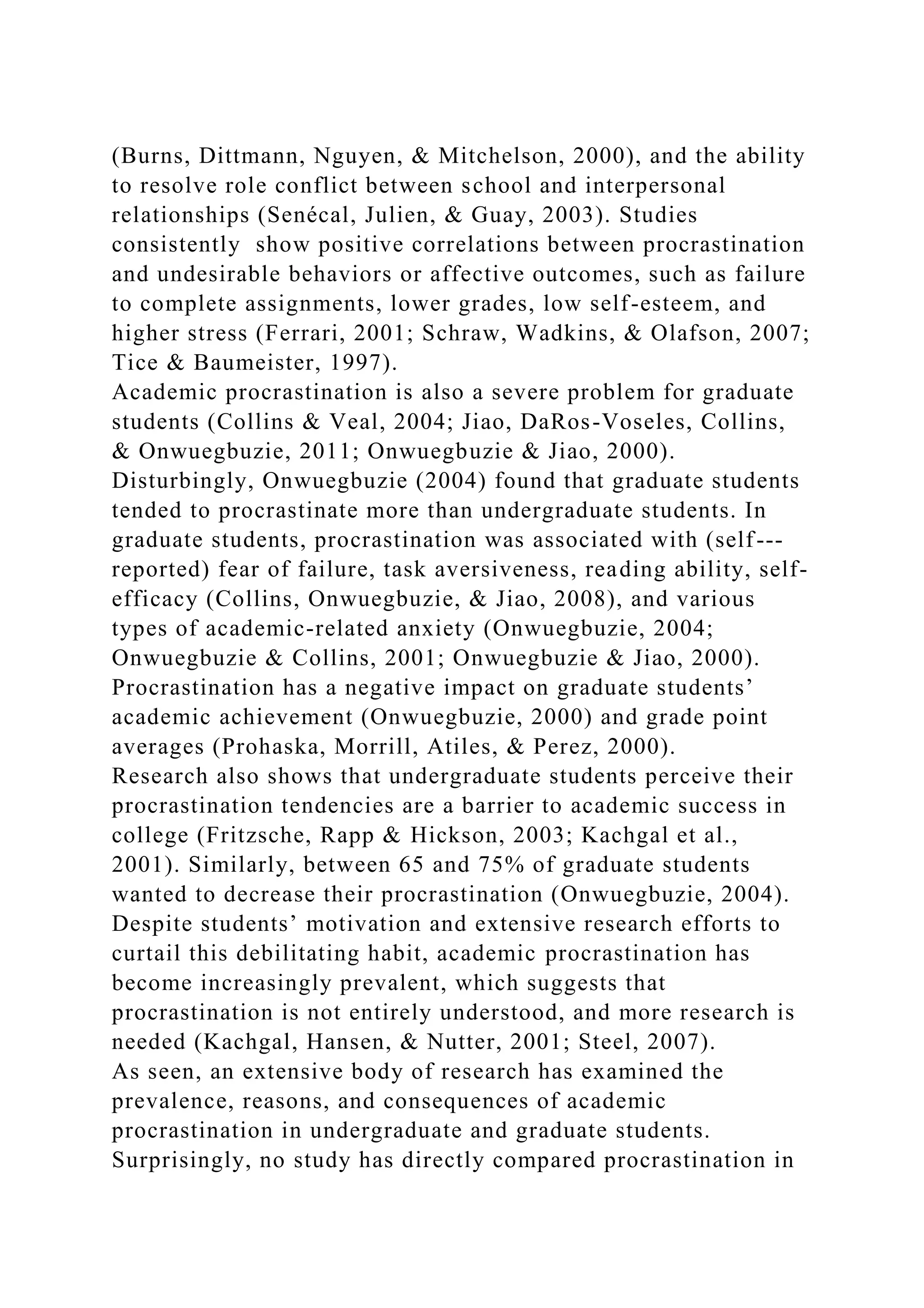 (Burns, Dittmann, Nguyen, & Mitchelson, 2000), and the ability
to resolve role conflict between school and interpersonal
relationships (Senécal, Julien, & Guay, 2003). Studies
consistently show positive correlations between procrastination
and undesirable behaviors or affective outcomes, such as failure
to complete assignments, lower grades, low self-esteem, and
higher stress (Ferrari, 2001; Schraw, Wadkins, & Olafson, 2007;
Tice & Baumeister, 1997).
Academic procrastination is also a severe problem for graduate
students (Collins & Veal, 2004; Jiao, DaRos-Voseles, Collins,
& Onwuegbuzie, 2011; Onwuegbuzie & Jiao, 2000).
Disturbingly, Onwuegbuzie (2004) found that graduate students
tended to procrastinate more than undergraduate students. In
graduate students, procrastination was associated with (self-­‐
reported) fear of failure, task aversiveness, reading ability, self-
efficacy (Collins, Onwuegbuzie, & Jiao, 2008), and various
types of academic-related anxiety (Onwuegbuzie, 2004;
Onwuegbuzie & Collins, 2001; Onwuegbuzie & Jiao, 2000).
Procrastination has a negative impact on graduate students’
academic achievement (Onwuegbuzie, 2000) and grade point
averages (Prohaska, Morrill, Atiles, & Perez, 2000).
Research also shows that undergraduate students perceive their
procrastination tendencies are a barrier to academic success in
college (Fritzsche, Rapp & Hickson, 2003; Kachgal et al.,
2001). Similarly, between 65 and 75% of graduate students
wanted to decrease their procrastination (Onwuegbuzie, 2004).
Despite students’ motivation and extensive research efforts to
curtail this debilitating habit, academic procrastination has
become increasingly prevalent, which suggests that
procrastination is not entirely understood, and more research is
needed (Kachgal, Hansen, & Nutter, 2001; Steel, 2007).
As seen, an extensive body of research has examined the
prevalence, reasons, and consequences of academic
procrastination in undergraduate and graduate students.
Surprisingly, no study has directly compared procrastination in
 