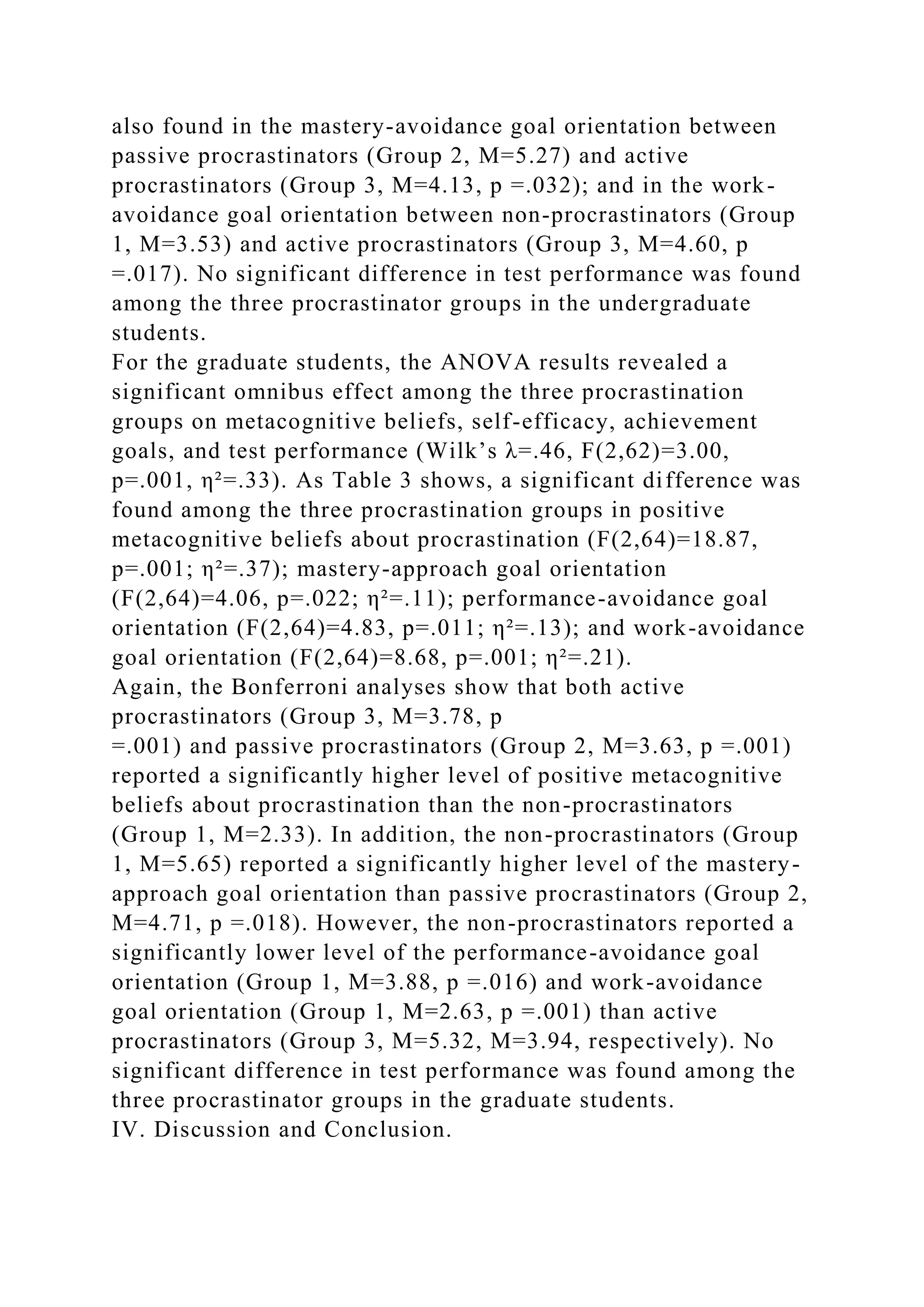 also found in the mastery-avoidance goal orientation between
passive procrastinators (Group 2, M=5.27) and active
procrastinators (Group 3, M=4.13, p =.032); and in the work-
avoidance goal orientation between non-procrastinators (Group
1, M=3.53) and active procrastinators (Group 3, M=4.60, p
=.017). No significant difference in test performance was found
among the three procrastinator groups in the undergraduate
students.
For the graduate students, the ANOVA results revealed a
significant omnibus effect among the three procrastination
groups on metacognitive beliefs, self-efficacy, achievement
goals, and test performance (Wilk’s λ=.46, F(2,62)=3.00,
p=.001, η²=.33). As Table 3 shows, a significant difference was
found among the three procrastination groups in positive
metacognitive beliefs about procrastination (F(2,64)=18.87,
p=.001; η²=.37); mastery-approach goal orientation
(F(2,64)=4.06, p=.022; η²=.11); performance-avoidance goal
orientation (F(2,64)=4.83, p=.011; η²=.13); and work-avoidance
goal orientation (F(2,64)=8.68, p=.001; η²=.21).
Again, the Bonferroni analyses show that both active
procrastinators (Group 3, M=3.78, p
=.001) and passive procrastinators (Group 2, M=3.63, p =.001)
reported a significantly higher level of positive metacognitive
beliefs about procrastination than the non-procrastinators
(Group 1, M=2.33). In addition, the non-procrastinators (Group
1, M=5.65) reported a significantly higher level of the mastery-
approach goal orientation than passive procrastinators (Group 2,
M=4.71, p =.018). However, the non-procrastinators reported a
significantly lower level of the performance-avoidance goal
orientation (Group 1, M=3.88, p =.016) and work-avoidance
goal orientation (Group 1, M=2.63, p =.001) than active
procrastinators (Group 3, M=5.32, M=3.94, respectively). No
significant difference in test performance was found among the
three procrastinator groups in the graduate students.
IV. Discussion and Conclusion.
 