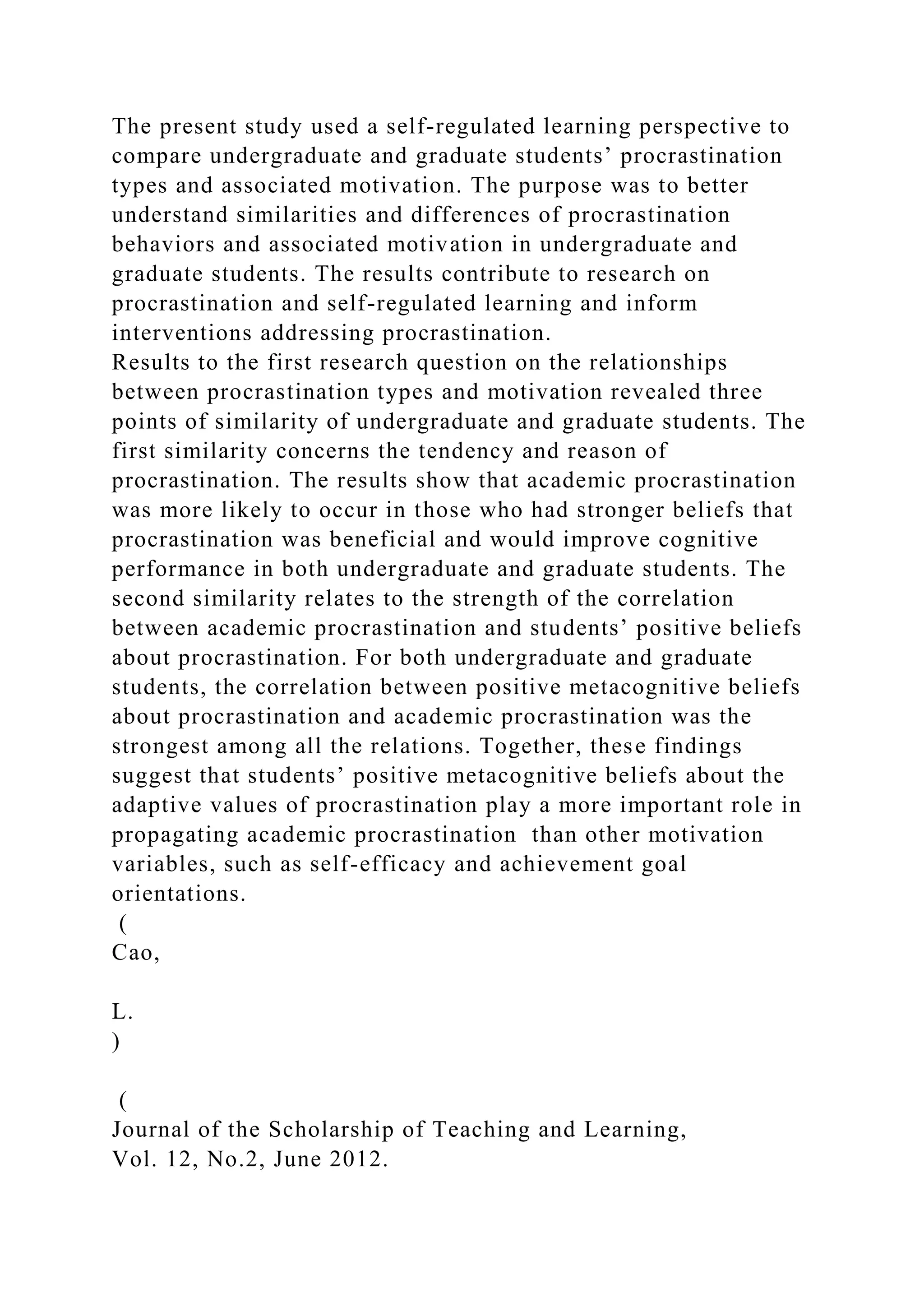 The present study used a self-regulated learning perspective to
compare undergraduate and graduate students’ procrastination
types and associated motivation. The purpose was to better
understand similarities and differences of procrastination
behaviors and associated motivation in undergraduate and
graduate students. The results contribute to research on
procrastination and self-regulated learning and inform
interventions addressing procrastination.
Results to the first research question on the relationships
between procrastination types and motivation revealed three
points of similarity of undergraduate and graduate students. The
first similarity concerns the tendency and reason of
procrastination. The results show that academic procrastination
was more likely to occur in those who had stronger beliefs that
procrastination was beneficial and would improve cognitive
performance in both undergraduate and graduate students. The
second similarity relates to the strength of the correlation
between academic procrastination and students’ positive beliefs
about procrastination. For both undergraduate and graduate
students, the correlation between positive metacognitive beliefs
about procrastination and academic procrastination was the
strongest among all the relations. Together, these findings
suggest that students’ positive metacognitive beliefs about the
adaptive values of procrastination play a more important role in
propagating academic procrastination than other motivation
variables, such as self-efficacy and achievement goal
orientations.
(
Cao,
L.
)
(
Journal of the Scholarship of Teaching and Learning,
Vol. 12, No.2, June 2012.
 