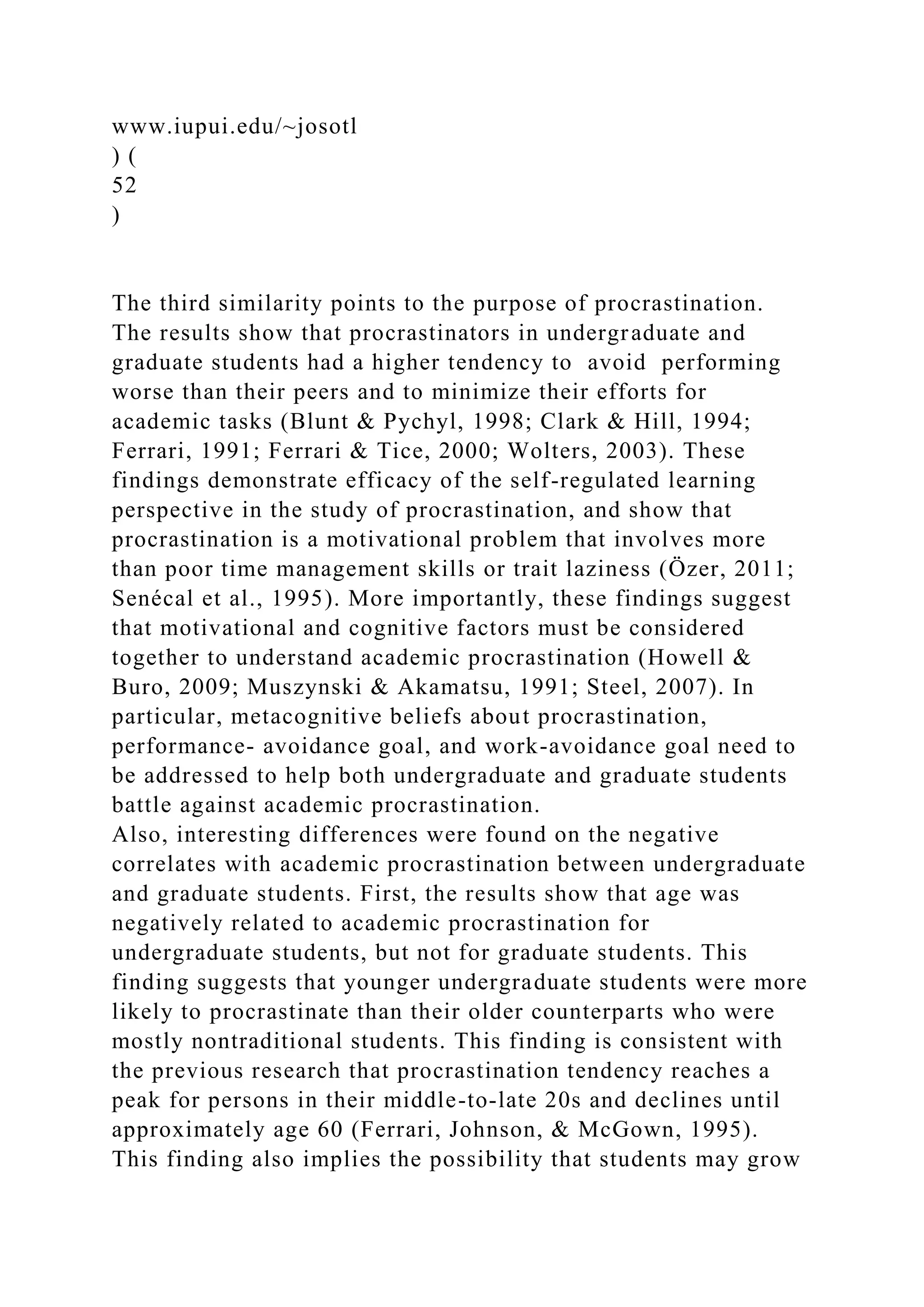 www.iupui.edu/~josotl
) (
52
)
The third similarity points to the purpose of procrastination.
The results show that procrastinators in undergraduate and
graduate students had a higher tendency to avoid performing
worse than their peers and to minimize their efforts for
academic tasks (Blunt & Pychyl, 1998; Clark & Hill, 1994;
Ferrari, 1991; Ferrari & Tice, 2000; Wolters, 2003). These
findings demonstrate efficacy of the self-regulated learning
perspective in the study of procrastination, and show that
procrastination is a motivational problem that involves more
than poor time management skills or trait laziness (Özer, 2011;
Senécal et al., 1995). More importantly, these findings suggest
that motivational and cognitive factors must be considered
together to understand academic procrastination (Howell &
Buro, 2009; Muszynski & Akamatsu, 1991; Steel, 2007). In
particular, metacognitive beliefs about procrastination,
performance- avoidance goal, and work-avoidance goal need to
be addressed to help both undergraduate and graduate students
battle against academic procrastination.
Also, interesting differences were found on the negative
correlates with academic procrastination between undergraduate
and graduate students. First, the results show that age was
negatively related to academic procrastination for
undergraduate students, but not for graduate students. This
finding suggests that younger undergraduate students were more
likely to procrastinate than their older counterparts who were
mostly nontraditional students. This finding is consistent with
the previous research that procrastination tendency reaches a
peak for persons in their middle-to-late 20s and declines until
approximately age 60 (Ferrari, Johnson, & McGown, 1995).
This finding also implies the possibility that students may grow
 