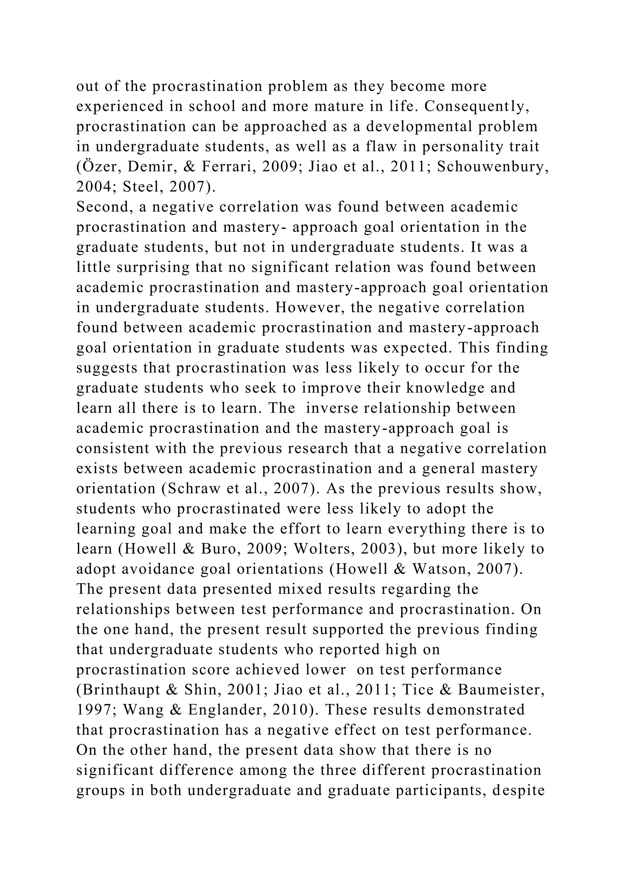 out of the procrastination problem as they become more
experienced in school and more mature in life. Consequently,
procrastination can be approached as a developmental problem
in undergraduate students, as well as a flaw in personality trait
(Özer, Demir, & Ferrari, 2009; Jiao et al., 2011; Schouwenbury,
2004; Steel, 2007).
Second, a negative correlation was found between academic
procrastination and mastery- approach goal orientation in the
graduate students, but not in undergraduate students. It was a
little surprising that no significant relation was found between
academic procrastination and mastery-approach goal orientation
in undergraduate students. However, the negative correlation
found between academic procrastination and mastery-approach
goal orientation in graduate students was expected. This finding
suggests that procrastination was less likely to occur for the
graduate students who seek to improve their knowledge and
learn all there is to learn. The inverse relationship between
academic procrastination and the mastery-approach goal is
consistent with the previous research that a negative correlation
exists between academic procrastination and a general mastery
orientation (Schraw et al., 2007). As the previous results show,
students who procrastinated were less likely to adopt the
learning goal and make the effort to learn everything there is to
learn (Howell & Buro, 2009; Wolters, 2003), but more likely to
adopt avoidance goal orientations (Howell & Watson, 2007).
The present data presented mixed results regarding the
relationships between test performance and procrastination. On
the one hand, the present result supported the previous finding
that undergraduate students who reported high on
procrastination score achieved lower on test performance
(Brinthaupt & Shin, 2001; Jiao et al., 2011; Tice & Baumeister,
1997; Wang & Englander, 2010). These results demonstrated
that procrastination has a negative effect on test performance.
On the other hand, the present data show that there is no
significant difference among the three different procrastination
groups in both undergraduate and graduate participants, despite
 