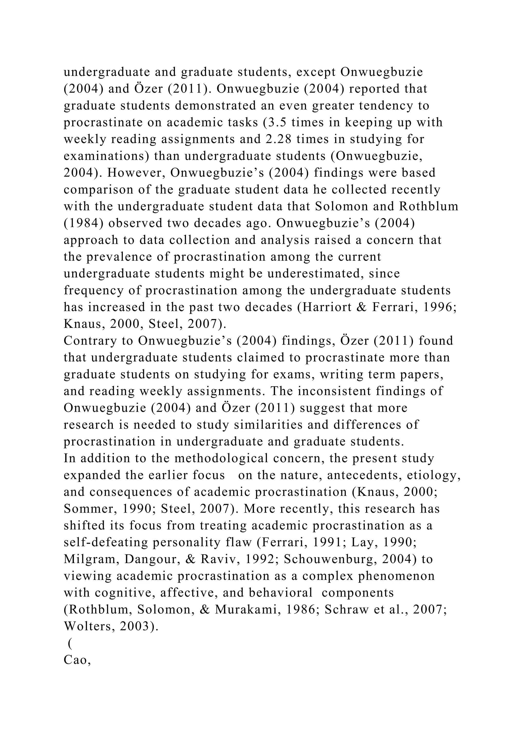 undergraduate and graduate students, except Onwuegbuzie
(2004) and Özer (2011). Onwuegbuzie (2004) reported that
graduate students demonstrated an even greater tendency to
procrastinate on academic tasks (3.5 times in keeping up with
weekly reading assignments and 2.28 times in studying for
examinations) than undergraduate students (Onwuegbuzie,
2004). However, Onwuegbuzie’s (2004) findings were based
comparison of the graduate student data he collected recently
with the undergraduate student data that Solomon and Rothblum
(1984) observed two decades ago. Onwuegbuzie’s (2004)
approach to data collection and analysis raised a concern that
the prevalence of procrastination among the current
undergraduate students might be underestimated, since
frequency of procrastination among the undergraduate students
has increased in the past two decades (Harriort & Ferrari, 1996;
Knaus, 2000, Steel, 2007).
Contrary to Onwuegbuzie’s (2004) findings, Özer (2011) found
that undergraduate students claimed to procrastinate more than
graduate students on studying for exams, writing term papers,
and reading weekly assignments. The inconsistent findings of
Onwuegbuzie (2004) and Özer (2011) suggest that more
research is needed to study similarities and differences of
procrastination in undergraduate and graduate students.
In addition to the methodological concern, the present study
expanded the earlier focus on the nature, antecedents, etiology,
and consequences of academic procrastination (Knaus, 2000;
Sommer, 1990; Steel, 2007). More recently, this research has
shifted its focus from treating academic procrastination as a
self-defeating personality flaw (Ferrari, 1991; Lay, 1990;
Milgram, Dangour, & Raviv, 1992; Schouwenburg, 2004) to
viewing academic procrastination as a complex phenomenon
with cognitive, affective, and behavioral components
(Rothblum, Solomon, & Murakami, 1986; Schraw et al., 2007;
Wolters, 2003).
(
Cao,
 