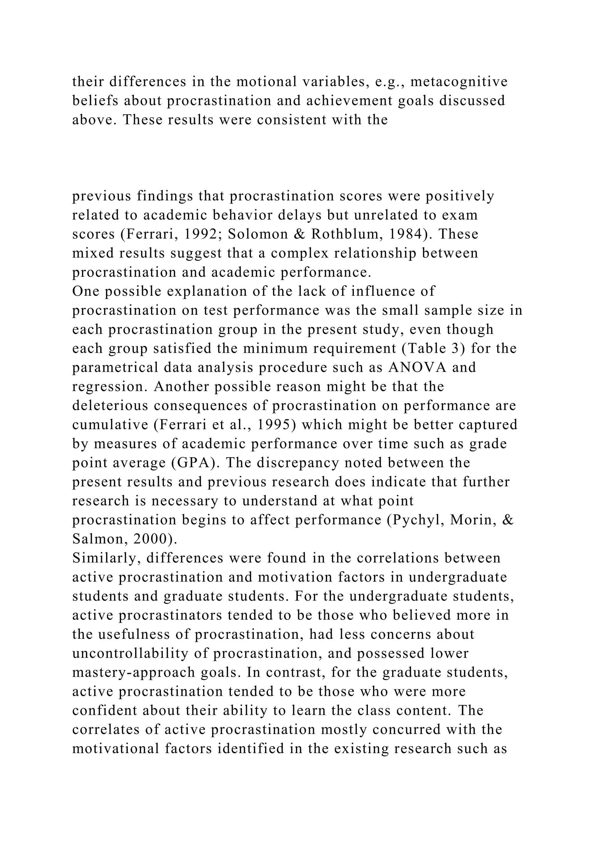 their differences in the motional variables, e.g., metacognitive
beliefs about procrastination and achievement goals discussed
above. These results were consistent with the
previous findings that procrastination scores were positively
related to academic behavior delays but unrelated to exam
scores (Ferrari, 1992; Solomon & Rothblum, 1984). These
mixed results suggest that a complex relationship between
procrastination and academic performance.
One possible explanation of the lack of influence of
procrastination on test performance was the small sample size in
each procrastination group in the present study, even though
each group satisfied the minimum requirement (Table 3) for the
parametrical data analysis procedure such as ANOVA and
regression. Another possible reason might be that the
deleterious consequences of procrastination on performance are
cumulative (Ferrari et al., 1995) which might be better captured
by measures of academic performance over time such as grade
point average (GPA). The discrepancy noted between the
present results and previous research does indicate that further
research is necessary to understand at what point
procrastination begins to affect performance (Pychyl, Morin, &
Salmon, 2000).
Similarly, differences were found in the correlations between
active procrastination and motivation factors in undergraduate
students and graduate students. For the undergraduate students,
active procrastinators tended to be those who believed more in
the usefulness of procrastination, had less concerns about
uncontrollability of procrastination, and possessed lower
mastery-approach goals. In contrast, for the graduate students,
active procrastination tended to be those who were more
confident about their ability to learn the class content. The
correlates of active procrastination mostly concurred with the
motivational factors identified in the existing research such as
 