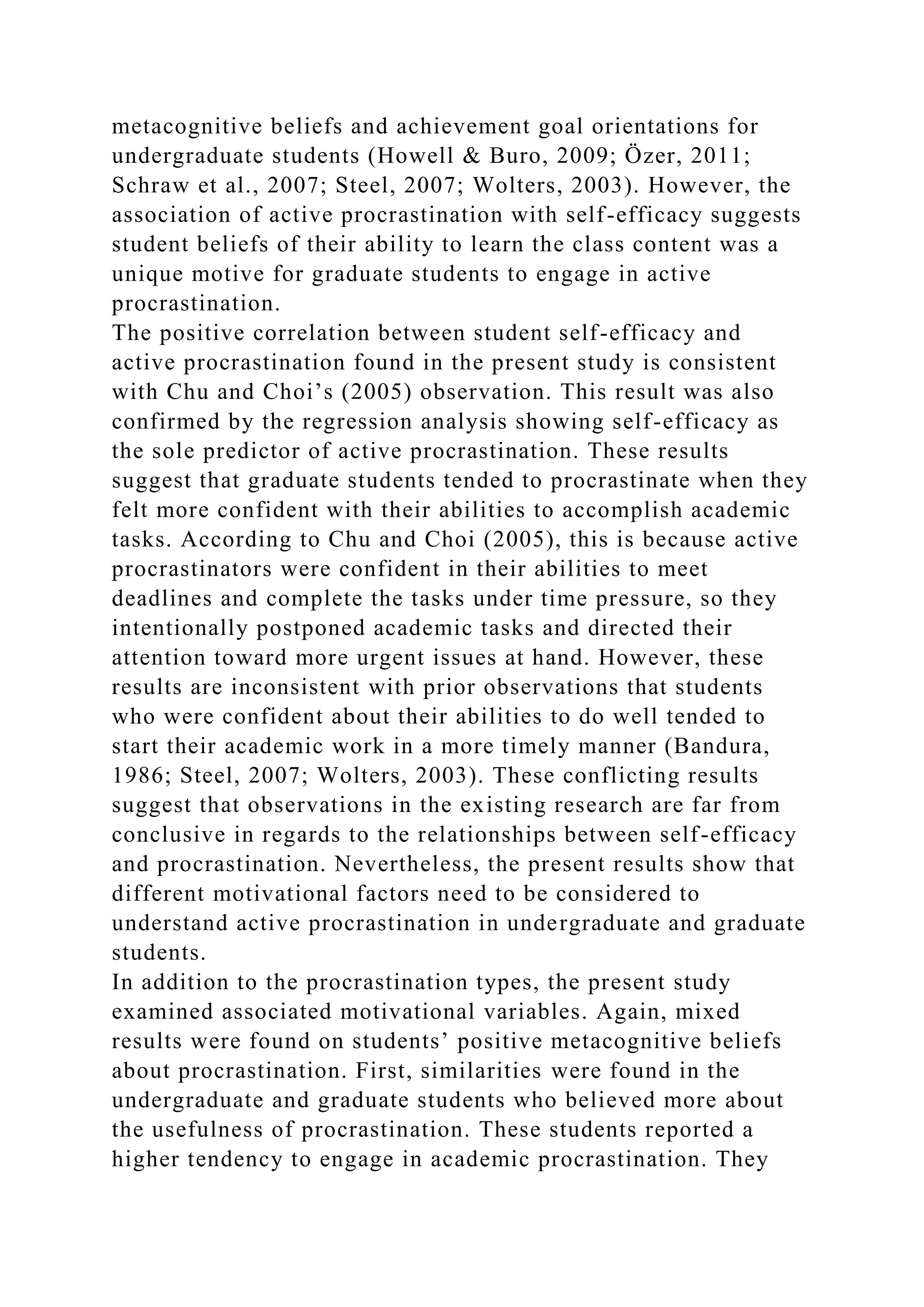metacognitive beliefs and achievement goal orientations for
undergraduate students (Howell & Buro, 2009; Özer, 2011;
Schraw et al., 2007; Steel, 2007; Wolters, 2003). However, the
association of active procrastination with self-efficacy suggests
student beliefs of their ability to learn the class content was a
unique motive for graduate students to engage in active
procrastination.
The positive correlation between student self-efficacy and
active procrastination found in the present study is consistent
with Chu and Choi’s (2005) observation. This result was also
confirmed by the regression analysis showing self-efficacy as
the sole predictor of active procrastination. These results
suggest that graduate students tended to procrastinate when they
felt more confident with their abilities to accomplish academic
tasks. According to Chu and Choi (2005), this is because active
procrastinators were confident in their abilities to meet
deadlines and complete the tasks under time pressure, so they
intentionally postponed academic tasks and directed their
attention toward more urgent issues at hand. However, these
results are inconsistent with prior observations that students
who were confident about their abilities to do well tended to
start their academic work in a more timely manner (Bandura,
1986; Steel, 2007; Wolters, 2003). These conflicting results
suggest that observations in the existing research are far from
conclusive in regards to the relationships between self-efficacy
and procrastination. Nevertheless, the present results show that
different motivational factors need to be considered to
understand active procrastination in undergraduate and graduate
students.
In addition to the procrastination types, the present study
examined associated motivational variables. Again, mixed
results were found on students’ positive metacognitive beliefs
about procrastination. First, similarities were found in the
undergraduate and graduate students who believed more about
the usefulness of procrastination. These students reported a
higher tendency to engage in academic procrastination. They
 