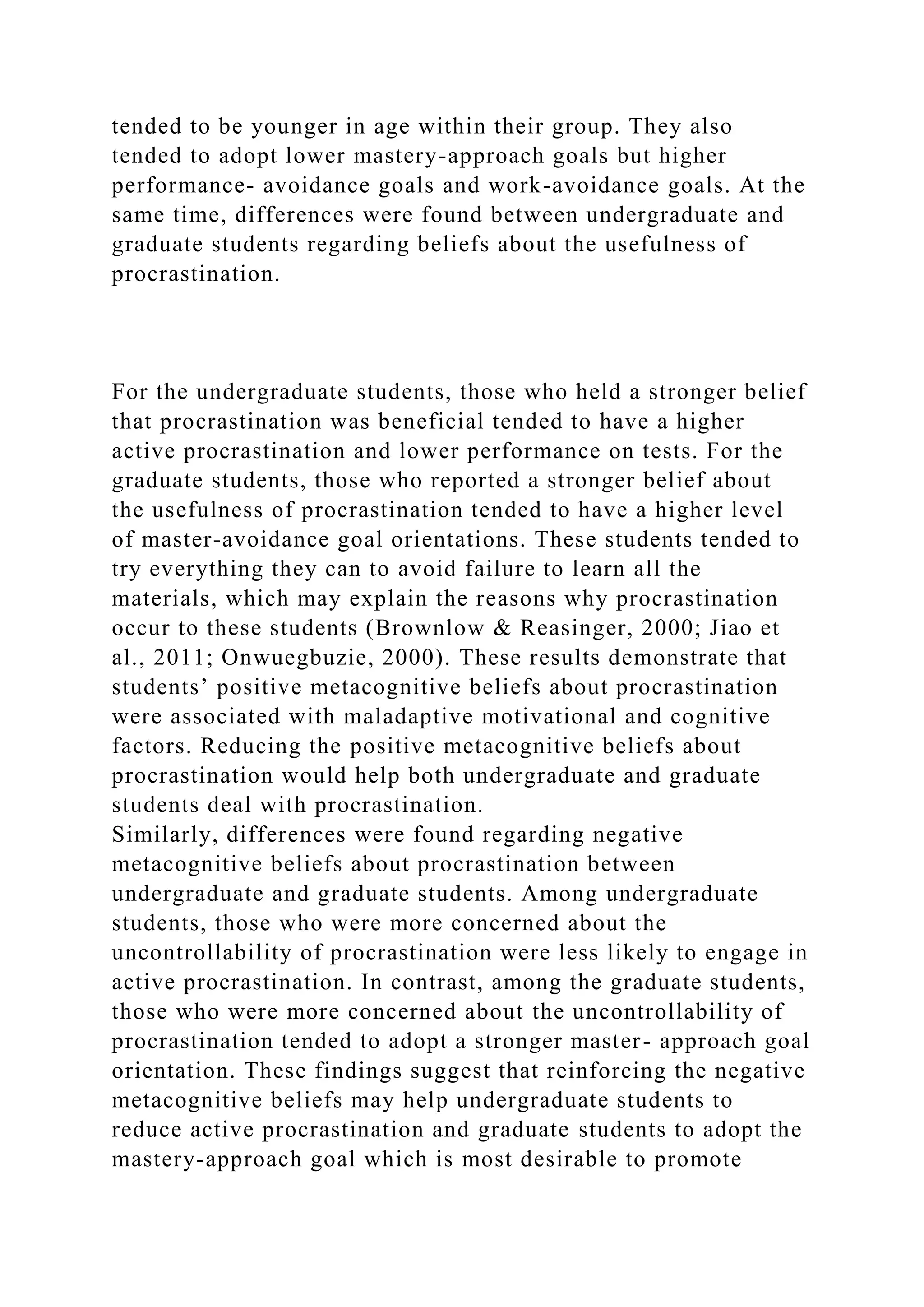 tended to be younger in age within their group. They also
tended to adopt lower mastery-approach goals but higher
performance- avoidance goals and work-avoidance goals. At the
same time, differences were found between undergraduate and
graduate students regarding beliefs about the usefulness of
procrastination.
For the undergraduate students, those who held a stronger belief
that procrastination was beneficial tended to have a higher
active procrastination and lower performance on tests. For the
graduate students, those who reported a stronger belief about
the usefulness of procrastination tended to have a higher level
of master-avoidance goal orientations. These students tended to
try everything they can to avoid failure to learn all the
materials, which may explain the reasons why procrastination
occur to these students (Brownlow & Reasinger, 2000; Jiao et
al., 2011; Onwuegbuzie, 2000). These results demonstrate that
students’ positive metacognitive beliefs about procrastination
were associated with maladaptive motivational and cognitive
factors. Reducing the positive metacognitive beliefs about
procrastination would help both undergraduate and graduate
students deal with procrastination.
Similarly, differences were found regarding negative
metacognitive beliefs about procrastination between
undergraduate and graduate students. Among undergraduate
students, those who were more concerned about the
uncontrollability of procrastination were less likely to engage in
active procrastination. In contrast, among the graduate students,
those who were more concerned about the uncontrollability of
procrastination tended to adopt a stronger master- approach goal
orientation. These findings suggest that reinforcing the negative
metacognitive beliefs may help undergraduate students to
reduce active procrastination and graduate students to adopt the
mastery-approach goal which is most desirable to promote
 