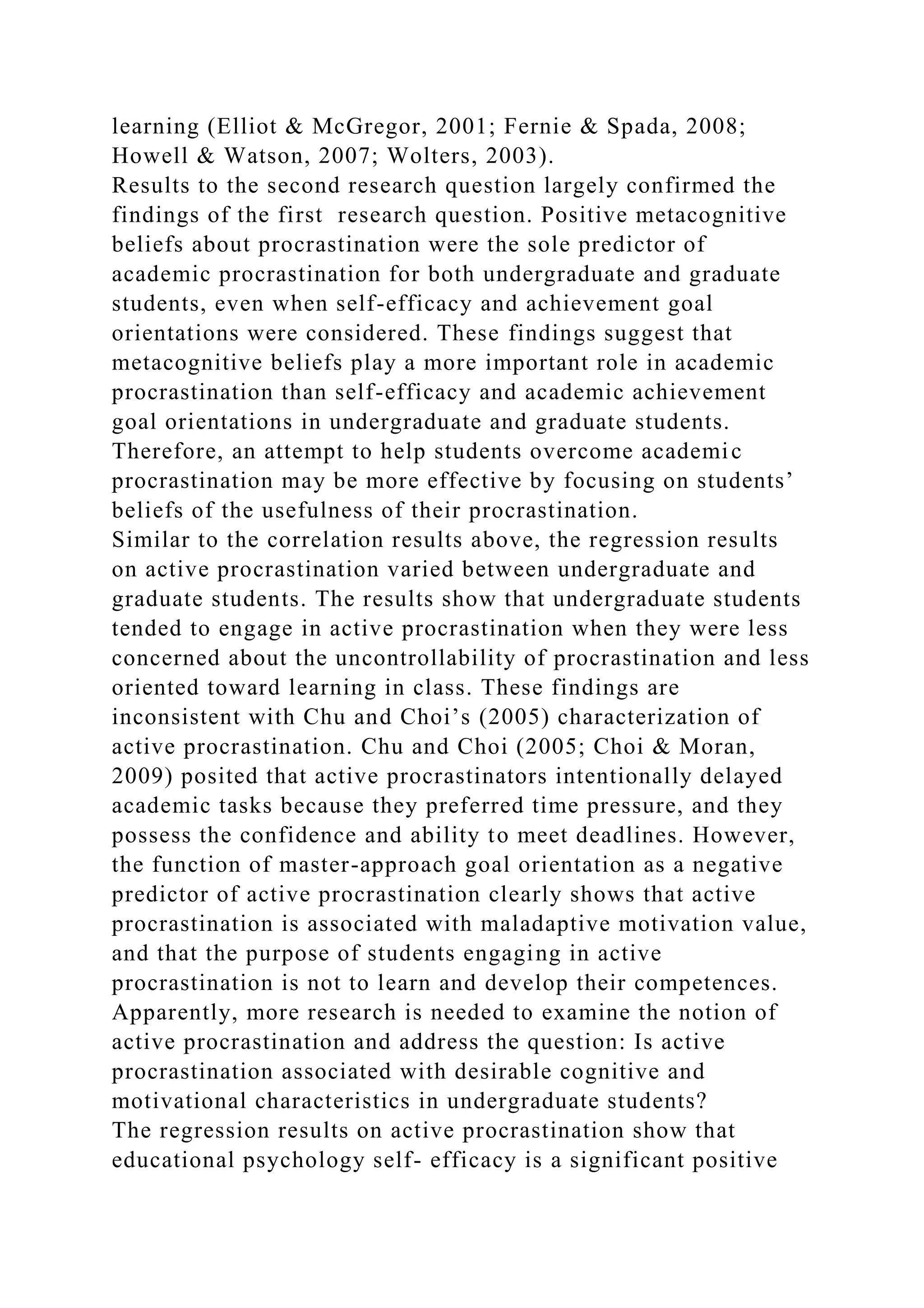 learning (Elliot & McGregor, 2001; Fernie & Spada, 2008;
Howell & Watson, 2007; Wolters, 2003).
Results to the second research question largely confirmed the
findings of the first research question. Positive metacognitive
beliefs about procrastination were the sole predictor of
academic procrastination for both undergraduate and graduate
students, even when self-efficacy and achievement goal
orientations were considered. These findings suggest that
metacognitive beliefs play a more important role in academic
procrastination than self-efficacy and academic achievement
goal orientations in undergraduate and graduate students.
Therefore, an attempt to help students overcome academic
procrastination may be more effective by focusing on students’
beliefs of the usefulness of their procrastination.
Similar to the correlation results above, the regression results
on active procrastination varied between undergraduate and
graduate students. The results show that undergraduate students
tended to engage in active procrastination when they were less
concerned about the uncontrollability of procrastination and less
oriented toward learning in class. These findings are
inconsistent with Chu and Choi’s (2005) characterization of
active procrastination. Chu and Choi (2005; Choi & Moran,
2009) posited that active procrastinators intentionally delayed
academic tasks because they preferred time pressure, and they
possess the confidence and ability to meet deadlines. However,
the function of master-approach goal orientation as a negative
predictor of active procrastination clearly shows that active
procrastination is associated with maladaptive motivation value,
and that the purpose of students engaging in active
procrastination is not to learn and develop their competences.
Apparently, more research is needed to examine the notion of
active procrastination and address the question: Is active
procrastination associated with desirable cognitive and
motivational characteristics in undergraduate students?
The regression results on active procrastination show that
educational psychology self- efficacy is a significant positive
 