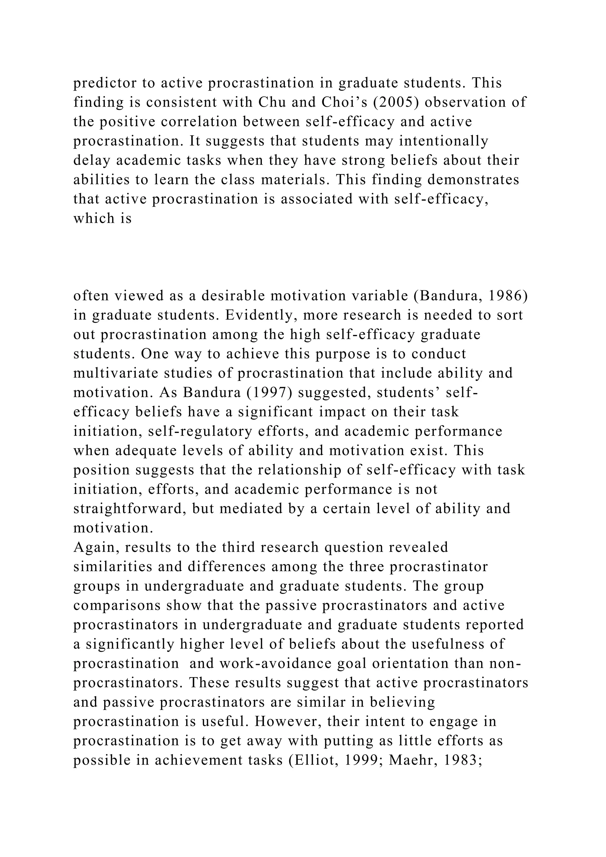 predictor to active procrastination in graduate students. This
finding is consistent with Chu and Choi’s (2005) observation of
the positive correlation between self-efficacy and active
procrastination. It suggests that students may intentionally
delay academic tasks when they have strong beliefs about their
abilities to learn the class materials. This finding demonstrates
that active procrastination is associated with self-efficacy,
which is
often viewed as a desirable motivation variable (Bandura, 1986)
in graduate students. Evidently, more research is needed to sort
out procrastination among the high self-efficacy graduate
students. One way to achieve this purpose is to conduct
multivariate studies of procrastination that include ability and
motivation. As Bandura (1997) suggested, students’ self-
efficacy beliefs have a significant impact on their task
initiation, self-regulatory efforts, and academic performance
when adequate levels of ability and motivation exist. This
position suggests that the relationship of self-efficacy with task
initiation, efforts, and academic performance is not
straightforward, but mediated by a certain level of ability and
motivation.
Again, results to the third research question revealed
similarities and differences among the three procrastinator
groups in undergraduate and graduate students. The group
comparisons show that the passive procrastinators and active
procrastinators in undergraduate and graduate students reported
a significantly higher level of beliefs about the usefulness of
procrastination and work-avoidance goal orientation than non-
procrastinators. These results suggest that active procrastinators
and passive procrastinators are similar in believing
procrastination is useful. However, their intent to engage in
procrastination is to get away with putting as little efforts as
possible in achievement tasks (Elliot, 1999; Maehr, 1983;
 