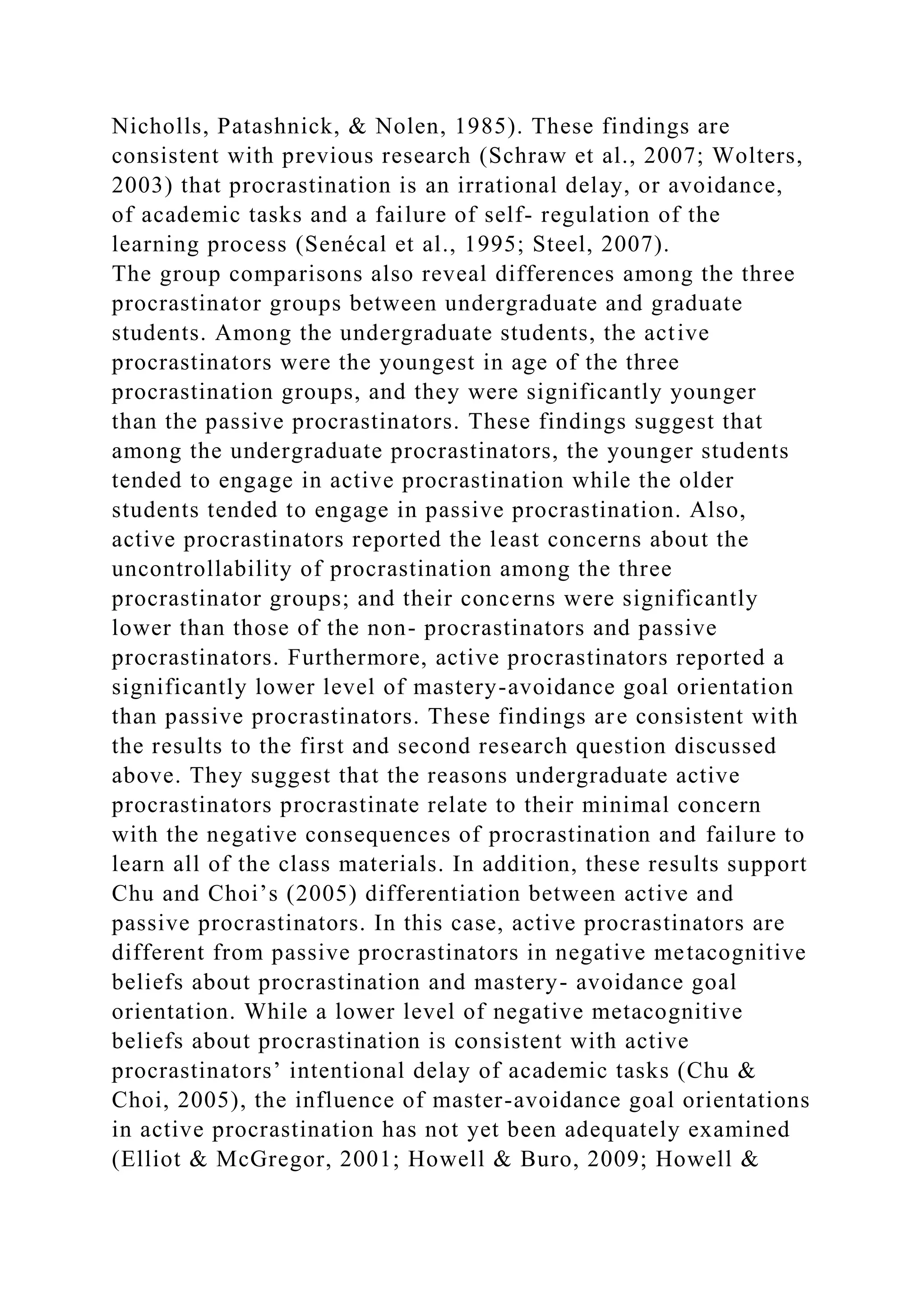 Nicholls, Patashnick, & Nolen, 1985). These findings are
consistent with previous research (Schraw et al., 2007; Wolters,
2003) that procrastination is an irrational delay, or avoidance,
of academic tasks and a failure of self- regulation of the
learning process (Senécal et al., 1995; Steel, 2007).
The group comparisons also reveal differences among the three
procrastinator groups between undergraduate and graduate
students. Among the undergraduate students, the active
procrastinators were the youngest in age of the three
procrastination groups, and they were significantly younger
than the passive procrastinators. These findings suggest that
among the undergraduate procrastinators, the younger students
tended to engage in active procrastination while the older
students tended to engage in passive procrastination. Also,
active procrastinators reported the least concerns about the
uncontrollability of procrastination among the three
procrastinator groups; and their concerns were significantly
lower than those of the non- procrastinators and passive
procrastinators. Furthermore, active procrastinators reported a
significantly lower level of mastery-avoidance goal orientation
than passive procrastinators. These findings are consistent with
the results to the first and second research question discussed
above. They suggest that the reasons undergraduate active
procrastinators procrastinate relate to their minimal concern
with the negative consequences of procrastination and failure to
learn all of the class materials. In addition, these results support
Chu and Choi’s (2005) differentiation between active and
passive procrastinators. In this case, active procrastinators are
different from passive procrastinators in negative metacognitive
beliefs about procrastination and mastery- avoidance goal
orientation. While a lower level of negative metacognitive
beliefs about procrastination is consistent with active
procrastinators’ intentional delay of academic tasks (Chu &
Choi, 2005), the influence of master-avoidance goal orientations
in active procrastination has not yet been adequately examined
(Elliot & McGregor, 2001; Howell & Buro, 2009; Howell &
 