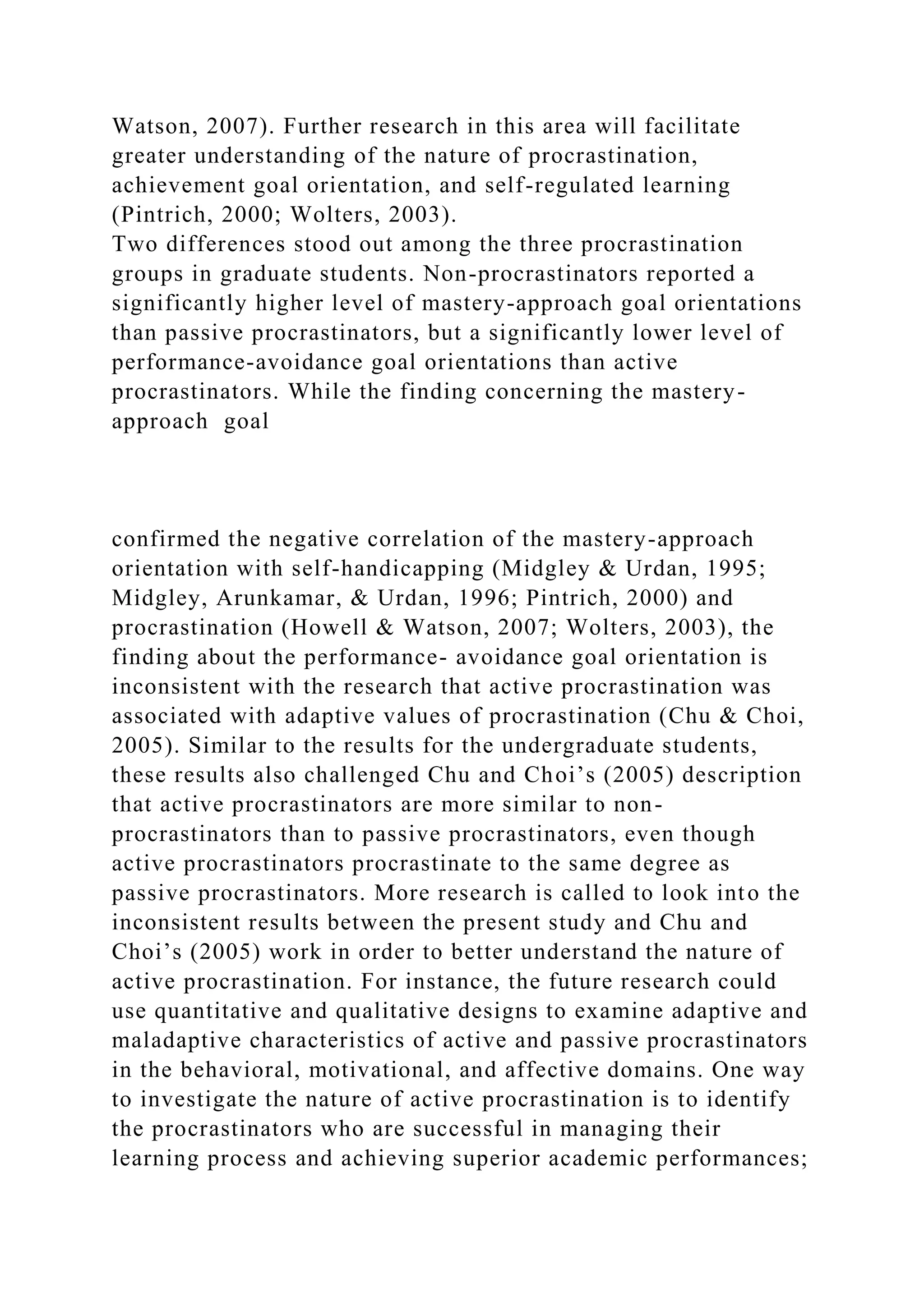 Watson, 2007). Further research in this area will facilitate
greater understanding of the nature of procrastination,
achievement goal orientation, and self-regulated learning
(Pintrich, 2000; Wolters, 2003).
Two differences stood out among the three procrastination
groups in graduate students. Non-procrastinators reported a
significantly higher level of mastery-approach goal orientations
than passive procrastinators, but a significantly lower level of
performance-avoidance goal orientations than active
procrastinators. While the finding concerning the mastery-
approach goal
confirmed the negative correlation of the mastery-approach
orientation with self-handicapping (Midgley & Urdan, 1995;
Midgley, Arunkamar, & Urdan, 1996; Pintrich, 2000) and
procrastination (Howell & Watson, 2007; Wolters, 2003), the
finding about the performance- avoidance goal orientation is
inconsistent with the research that active procrastination was
associated with adaptive values of procrastination (Chu & Choi,
2005). Similar to the results for the undergraduate students,
these results also challenged Chu and Choi’s (2005) description
that active procrastinators are more similar to non-
procrastinators than to passive procrastinators, even though
active procrastinators procrastinate to the same degree as
passive procrastinators. More research is called to look into the
inconsistent results between the present study and Chu and
Choi’s (2005) work in order to better understand the nature of
active procrastination. For instance, the future research could
use quantitative and qualitative designs to examine adaptive and
maladaptive characteristics of active and passive procrastinators
in the behavioral, motivational, and affective domains. One way
to investigate the nature of active procrastination is to identify
the procrastinators who are successful in managing their
learning process and achieving superior academic performances;
 