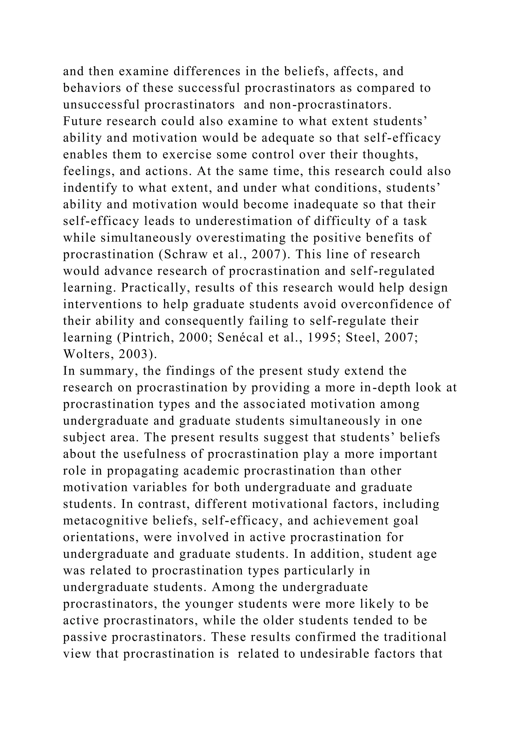 and then examine differences in the beliefs, affects, and
behaviors of these successful procrastinators as compared to
unsuccessful procrastinators and non-procrastinators.
Future research could also examine to what extent students’
ability and motivation would be adequate so that self-efficacy
enables them to exercise some control over their thoughts,
feelings, and actions. At the same time, this research could also
indentify to what extent, and under what conditions, students’
ability and motivation would become inadequate so that their
self-efficacy leads to underestimation of difficulty of a task
while simultaneously overestimating the positive benefits of
procrastination (Schraw et al., 2007). This line of research
would advance research of procrastination and self-regulated
learning. Practically, results of this research would help design
interventions to help graduate students avoid overconfidence of
their ability and consequently failing to self-regulate their
learning (Pintrich, 2000; Senécal et al., 1995; Steel, 2007;
Wolters, 2003).
In summary, the findings of the present study extend the
research on procrastination by providing a more in-depth look at
procrastination types and the associated motivation among
undergraduate and graduate students simultaneously in one
subject area. The present results suggest that students’ beliefs
about the usefulness of procrastination play a more important
role in propagating academic procrastination than other
motivation variables for both undergraduate and graduate
students. In contrast, different motivational factors, including
metacognitive beliefs, self-efficacy, and achievement goal
orientations, were involved in active procrastination for
undergraduate and graduate students. In addition, student age
was related to procrastination types particularly in
undergraduate students. Among the undergraduate
procrastinators, the younger students were more likely to be
active procrastinators, while the older students tended to be
passive procrastinators. These results confirmed the traditional
view that procrastination is related to undesirable factors that
 