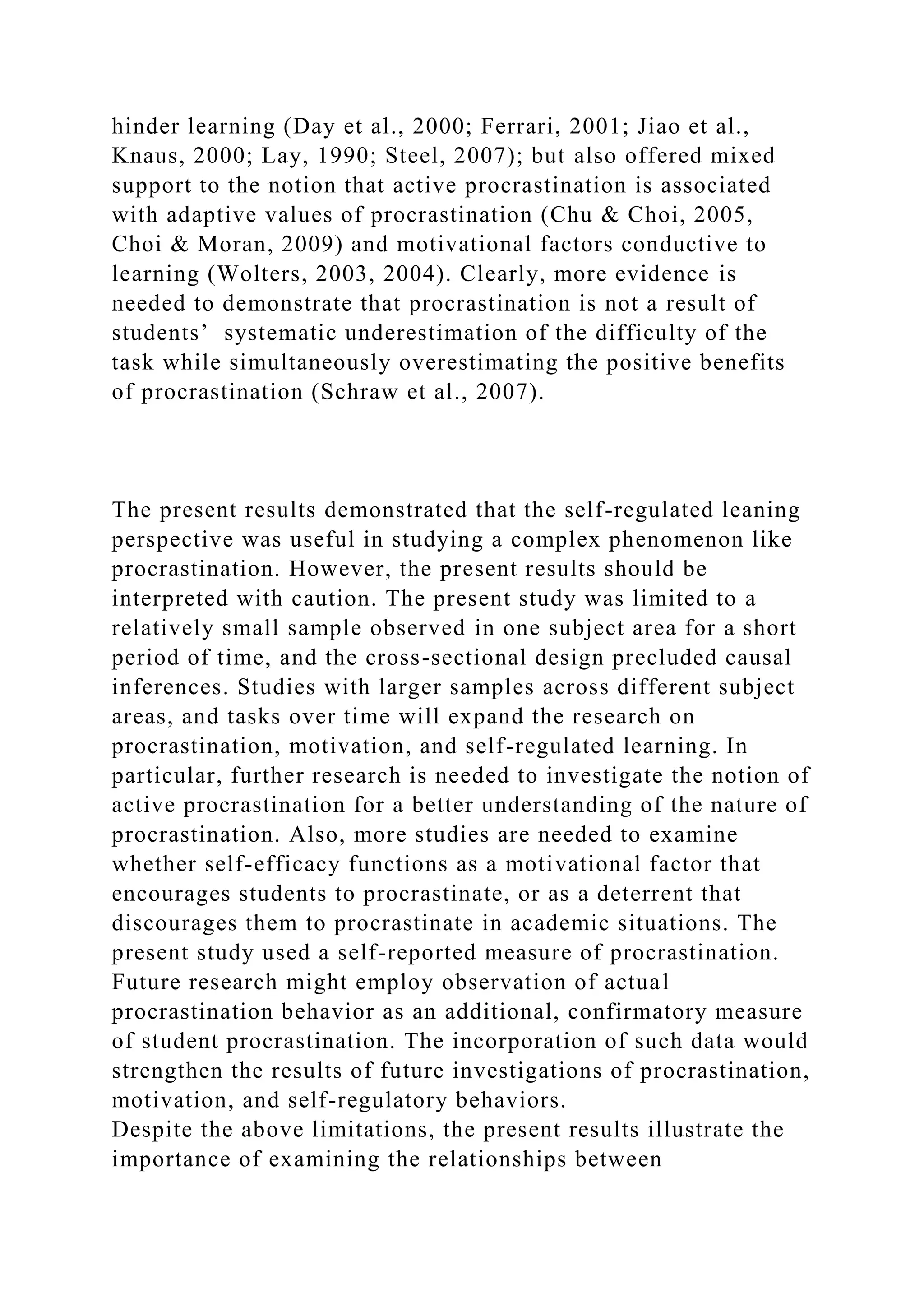 hinder learning (Day et al., 2000; Ferrari, 2001; Jiao et al.,
Knaus, 2000; Lay, 1990; Steel, 2007); but also offered mixed
support to the notion that active procrastination is associated
with adaptive values of procrastination (Chu & Choi, 2005,
Choi & Moran, 2009) and motivational factors conductive to
learning (Wolters, 2003, 2004). Clearly, more evidence is
needed to demonstrate that procrastination is not a result of
students’ systematic underestimation of the difficulty of the
task while simultaneously overestimating the positive benefits
of procrastination (Schraw et al., 2007).
The present results demonstrated that the self-regulated leaning
perspective was useful in studying a complex phenomenon like
procrastination. However, the present results should be
interpreted with caution. The present study was limited to a
relatively small sample observed in one subject area for a short
period of time, and the cross-sectional design precluded causal
inferences. Studies with larger samples across different subject
areas, and tasks over time will expand the research on
procrastination, motivation, and self-regulated learning. In
particular, further research is needed to investigate the notion of
active procrastination for a better understanding of the nature of
procrastination. Also, more studies are needed to examine
whether self-efficacy functions as a motivational factor that
encourages students to procrastinate, or as a deterrent that
discourages them to procrastinate in academic situations. The
present study used a self-reported measure of procrastination.
Future research might employ observation of actual
procrastination behavior as an additional, confirmatory measure
of student procrastination. The incorporation of such data would
strengthen the results of future investigations of procrastination,
motivation, and self-regulatory behaviors.
Despite the above limitations, the present results illustrate the
importance of examining the relationships between
 
