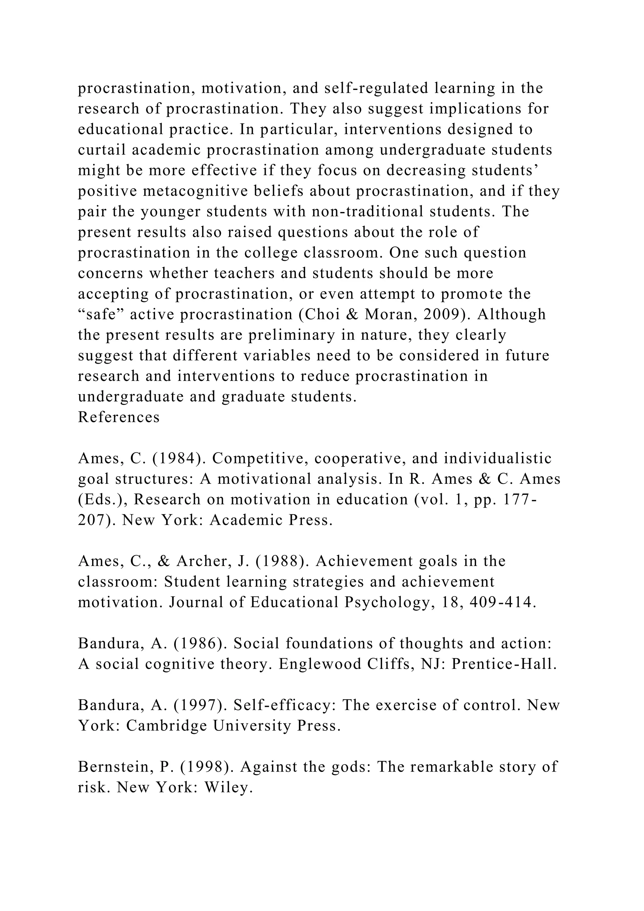 procrastination, motivation, and self-regulated learning in the
research of procrastination. They also suggest implications for
educational practice. In particular, interventions designed to
curtail academic procrastination among undergraduate students
might be more effective if they focus on decreasing students’
positive metacognitive beliefs about procrastination, and if they
pair the younger students with non-traditional students. The
present results also raised questions about the role of
procrastination in the college classroom. One such question
concerns whether teachers and students should be more
accepting of procrastination, or even attempt to promote the
“safe” active procrastination (Choi & Moran, 2009). Although
the present results are preliminary in nature, they clearly
suggest that different variables need to be considered in future
research and interventions to reduce procrastination in
undergraduate and graduate students.
References
Ames, C. (1984). Competitive, cooperative, and individualistic
goal structures: A motivational analysis. In R. Ames & C. Ames
(Eds.), Research on motivation in education (vol. 1, pp. 177-
207). New York: Academic Press.
Ames, C., & Archer, J. (1988). Achievement goals in the
classroom: Student learning strategies and achievement
motivation. Journal of Educational Psychology, 18, 409-414.
Bandura, A. (1986). Social foundations of thoughts and action:
A social cognitive theory. Englewood Cliffs, NJ: Prentice-Hall.
Bandura, A. (1997). Self-efficacy: The exercise of control. New
York: Cambridge University Press.
Bernstein, P. (1998). Against the gods: The remarkable story of
risk. New York: Wiley.
 