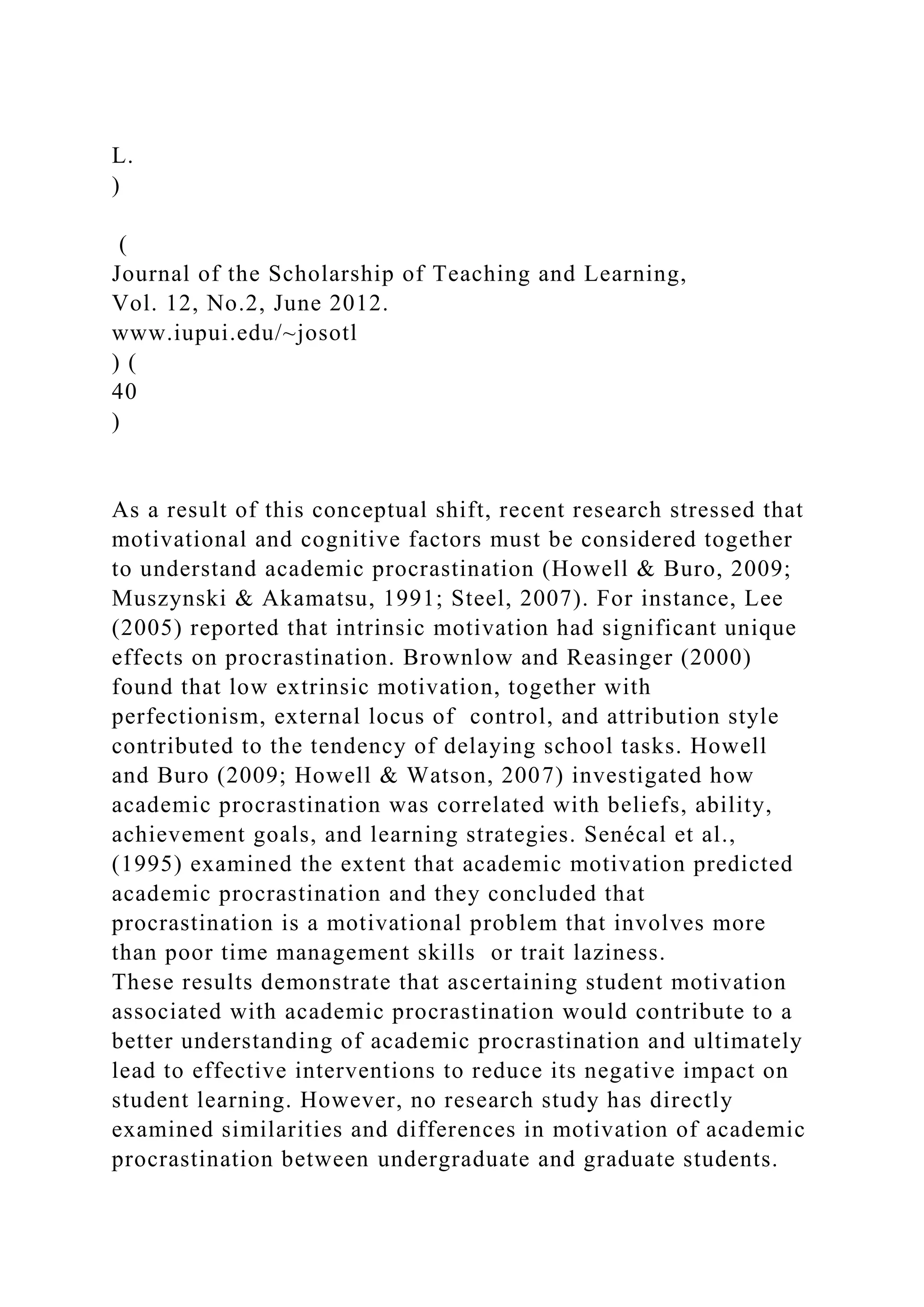 L.
)
(
Journal of the Scholarship of Teaching and Learning,
Vol. 12, No.2, June 2012.
www.iupui.edu/~josotl
) (
40
)
As a result of this conceptual shift, recent research stressed that
motivational and cognitive factors must be considered together
to understand academic procrastination (Howell & Buro, 2009;
Muszynski & Akamatsu, 1991; Steel, 2007). For instance, Lee
(2005) reported that intrinsic motivation had significant unique
effects on procrastination. Brownlow and Reasinger (2000)
found that low extrinsic motivation, together with
perfectionism, external locus of control, and attribution style
contributed to the tendency of delaying school tasks. Howell
and Buro (2009; Howell & Watson, 2007) investigated how
academic procrastination was correlated with beliefs, ability,
achievement goals, and learning strategies. Senécal et al.,
(1995) examined the extent that academic motivation predicted
academic procrastination and they concluded that
procrastination is a motivational problem that involves more
than poor time management skills or trait laziness.
These results demonstrate that ascertaining student motivation
associated with academic procrastination would contribute to a
better understanding of academic procrastination and ultimately
lead to effective interventions to reduce its negative impact on
student learning. However, no research study has directly
examined similarities and differences in motivation of academic
procrastination between undergraduate and graduate students.
 