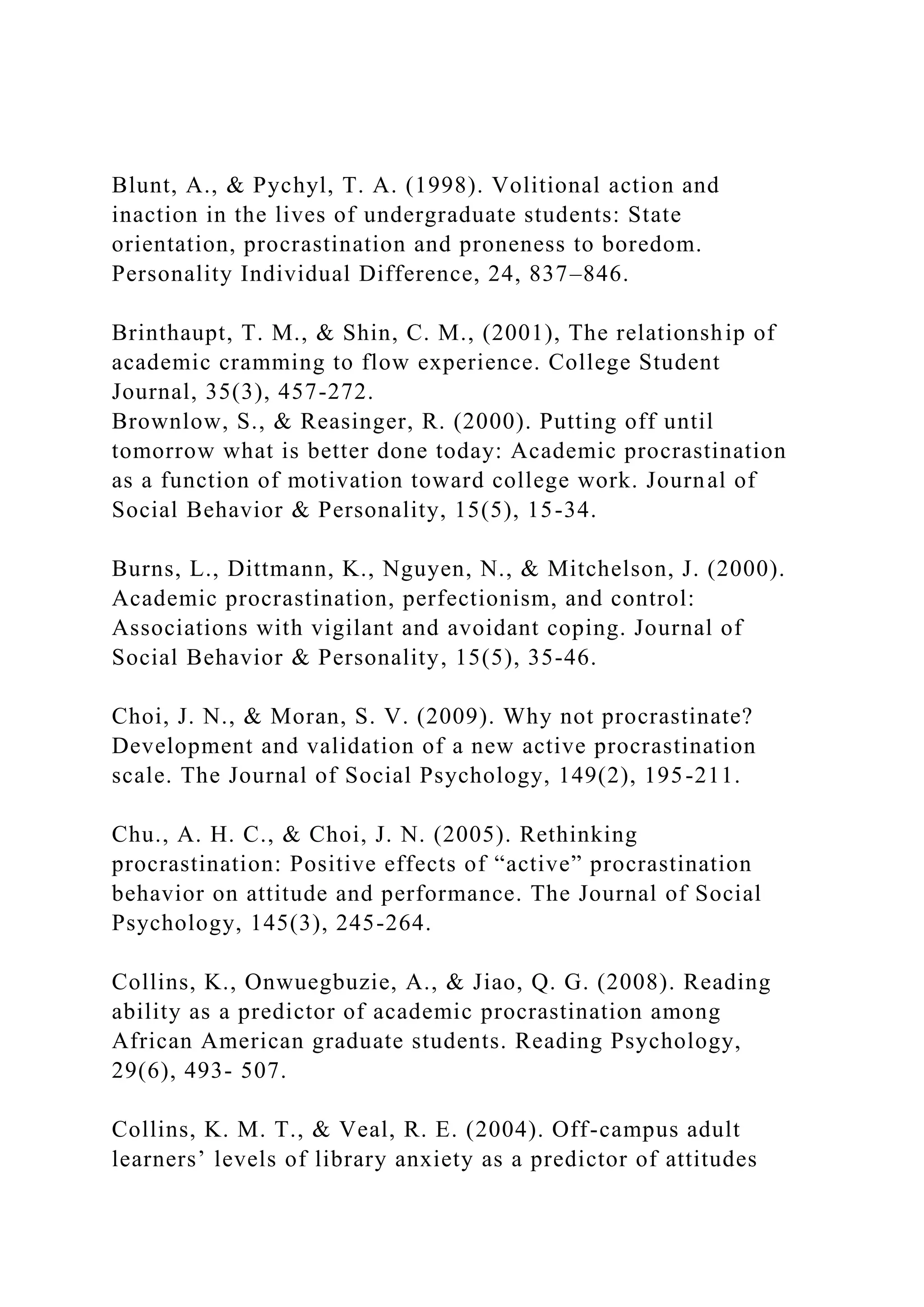 Blunt, A., & Pychyl, T. A. (1998). Volitional action and
inaction in the lives of undergraduate students: State
orientation, procrastination and proneness to boredom.
Personality Individual Difference, 24, 837–846.
Brinthaupt, T. M., & Shin, C. M., (2001), The relationship of
academic cramming to flow experience. College Student
Journal, 35(3), 457-272.
Brownlow, S., & Reasinger, R. (2000). Putting off until
tomorrow what is better done today: Academic procrastination
as a function of motivation toward college work. Journal of
Social Behavior & Personality, 15(5), 15-34.
Burns, L., Dittmann, K., Nguyen, N., & Mitchelson, J. (2000).
Academic procrastination, perfectionism, and control:
Associations with vigilant and avoidant coping. Journal of
Social Behavior & Personality, 15(5), 35-46.
Choi, J. N., & Moran, S. V. (2009). Why not procrastinate?
Development and validation of a new active procrastination
scale. The Journal of Social Psychology, 149(2), 195-211.
Chu., A. H. C., & Choi, J. N. (2005). Rethinking
procrastination: Positive effects of “active” procrastination
behavior on attitude and performance. The Journal of Social
Psychology, 145(3), 245-264.
Collins, K., Onwuegbuzie, A., & Jiao, Q. G. (2008). Reading
ability as a predictor of academic procrastination among
African American graduate students. Reading Psychology,
29(6), 493- 507.
Collins, K. M. T., & Veal, R. E. (2004). Off-campus adult
learners’ levels of library anxiety as a predictor of attitudes
 