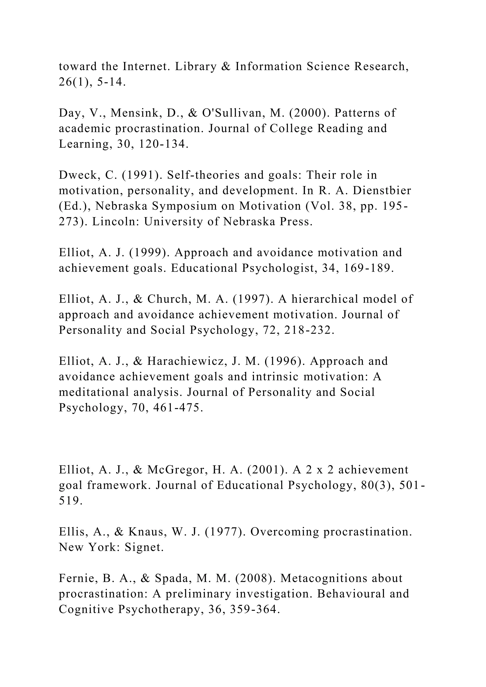 toward the Internet. Library & Information Science Research,
26(1), 5-14.
Day, V., Mensink, D., & O'Sullivan, M. (2000). Patterns of
academic procrastination. Journal of College Reading and
Learning, 30, 120-134.
Dweck, C. (1991). Self-theories and goals: Their role in
motivation, personality, and development. In R. A. Dienstbier
(Ed.), Nebraska Symposium on Motivation (Vol. 38, pp. 195-
273). Lincoln: University of Nebraska Press.
Elliot, A. J. (1999). Approach and avoidance motivation and
achievement goals. Educational Psychologist, 34, 169-189.
Elliot, A. J., & Church, M. A. (1997). A hierarchical model of
approach and avoidance achievement motivation. Journal of
Personality and Social Psychology, 72, 218-232.
Elliot, A. J., & Harachiewicz, J. M. (1996). Approach and
avoidance achievement goals and intrinsic motivation: A
meditational analysis. Journal of Personality and Social
Psychology, 70, 461-475.
Elliot, A. J., & McGregor, H. A. (2001). A 2 x 2 achievement
goal framework. Journal of Educational Psychology, 80(3), 501-
519.
Ellis, A., & Knaus, W. J. (1977). Overcoming procrastination.
New York: Signet.
Fernie, B. A., & Spada, M. M. (2008). Metacognitions about
procrastination: A preliminary investigation. Behavioural and
Cognitive Psychotherapy, 36, 359-364.
 