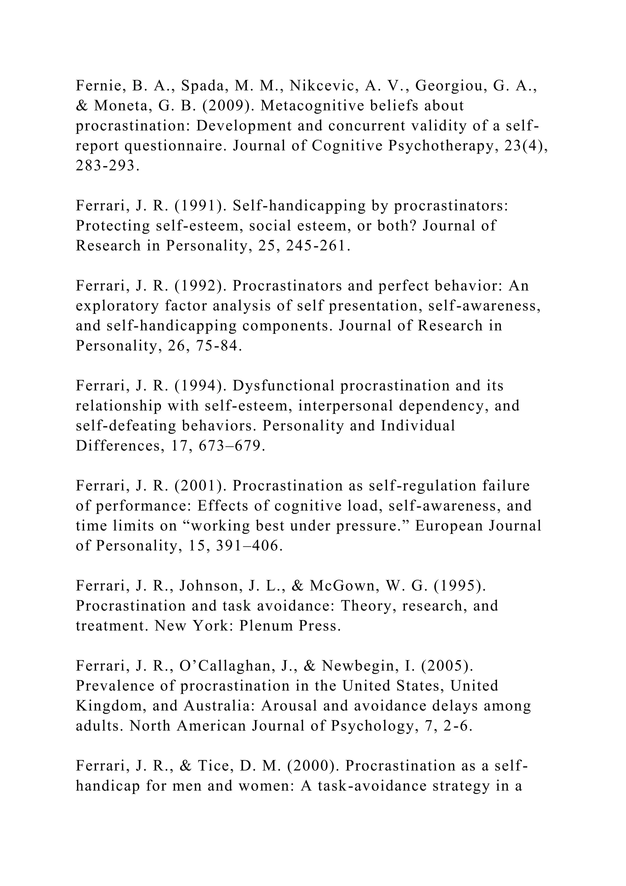 Fernie, B. A., Spada, M. M., Nikcevic, A. V., Georgiou, G. A.,
& Moneta, G. B. (2009). Metacognitive beliefs about
procrastination: Development and concurrent validity of a self-
report questionnaire. Journal of Cognitive Psychotherapy, 23(4),
283-293.
Ferrari, J. R. (1991). Self-handicapping by procrastinators:
Protecting self-esteem, social esteem, or both? Journal of
Research in Personality, 25, 245-261.
Ferrari, J. R. (1992). Procrastinators and perfect behavior: An
exploratory factor analysis of self presentation, self-awareness,
and self-handicapping components. Journal of Research in
Personality, 26, 75-84.
Ferrari, J. R. (1994). Dysfunctional procrastination and its
relationship with self-esteem, interpersonal dependency, and
self-defeating behaviors. Personality and Individual
Differences, 17, 673–679.
Ferrari, J. R. (2001). Procrastination as self-regulation failure
of performance: Effects of cognitive load, self-awareness, and
time limits on “working best under pressure.” European Journal
of Personality, 15, 391–406.
Ferrari, J. R., Johnson, J. L., & McGown, W. G. (1995).
Procrastination and task avoidance: Theory, research, and
treatment. New York: Plenum Press.
Ferrari, J. R., O’Callaghan, J., & Newbegin, I. (2005).
Prevalence of procrastination in the United States, United
Kingdom, and Australia: Arousal and avoidance delays among
adults. North American Journal of Psychology, 7, 2-6.
Ferrari, J. R., & Tice, D. M. (2000). Procrastination as a self-
handicap for men and women: A task-avoidance strategy in a
 