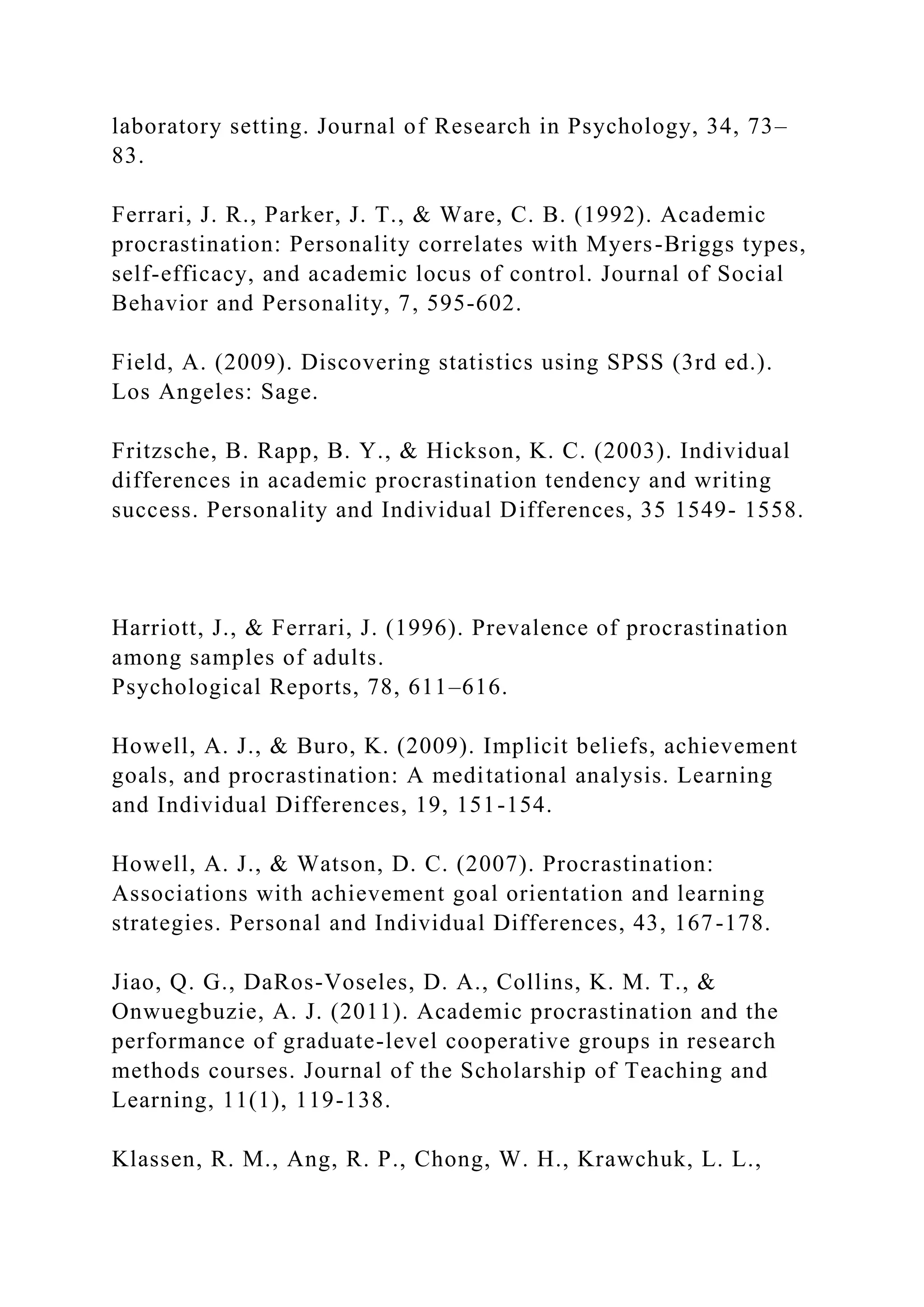 laboratory setting. Journal of Research in Psychology, 34, 73–
83.
Ferrari, J. R., Parker, J. T., & Ware, C. B. (1992). Academic
procrastination: Personality correlates with Myers-Briggs types,
self-efficacy, and academic locus of control. Journal of Social
Behavior and Personality, 7, 595-602.
Field, A. (2009). Discovering statistics using SPSS (3rd ed.).
Los Angeles: Sage.
Fritzsche, B. Rapp, B. Y., & Hickson, K. C. (2003). Individual
differences in academic procrastination tendency and writing
success. Personality and Individual Differences, 35 1549- 1558.
Harriott, J., & Ferrari, J. (1996). Prevalence of procrastination
among samples of adults.
Psychological Reports, 78, 611–616.
Howell, A. J., & Buro, K. (2009). Implicit beliefs, achievement
goals, and procrastination: A meditational analysis. Learning
and Individual Differences, 19, 151-154.
Howell, A. J., & Watson, D. C. (2007). Procrastination:
Associations with achievement goal orientation and learning
strategies. Personal and Individual Differences, 43, 167-178.
Jiao, Q. G., DaRos-Voseles, D. A., Collins, K. M. T., &
Onwuegbuzie, A. J. (2011). Academic procrastination and the
performance of graduate-level cooperative groups in research
methods courses. Journal of the Scholarship of Teaching and
Learning, 11(1), 119-138.
Klassen, R. M., Ang, R. P., Chong, W. H., Krawchuk, L. L.,
 