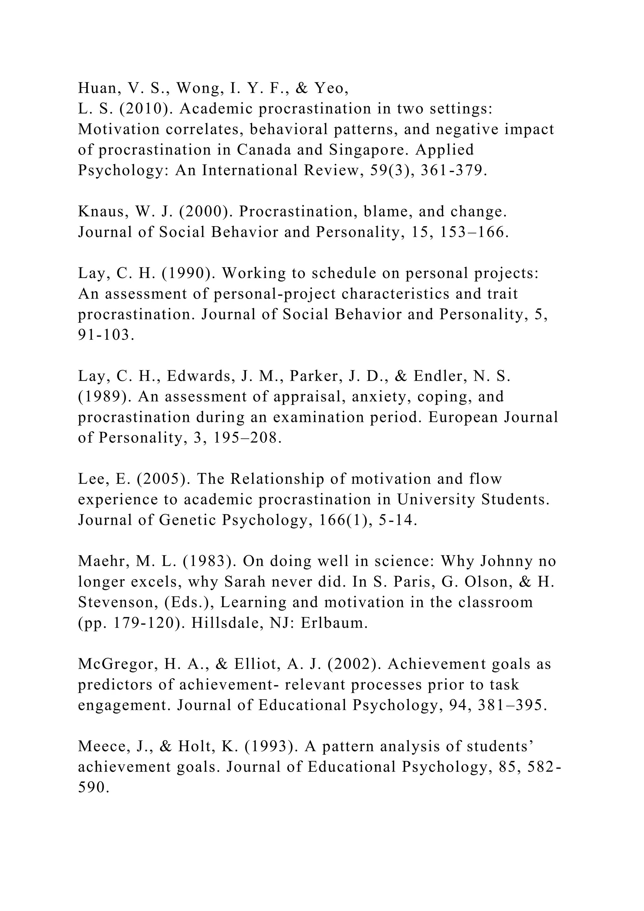 Huan, V. S., Wong, I. Y. F., & Yeo,
L. S. (2010). Academic procrastination in two settings:
Motivation correlates, behavioral patterns, and negative impact
of procrastination in Canada and Singapore. Applied
Psychology: An International Review, 59(3), 361-379.
Knaus, W. J. (2000). Procrastination, blame, and change.
Journal of Social Behavior and Personality, 15, 153–166.
Lay, C. H. (1990). Working to schedule on personal projects:
An assessment of personal-project characteristics and trait
procrastination. Journal of Social Behavior and Personality, 5,
91-103.
Lay, C. H., Edwards, J. M., Parker, J. D., & Endler, N. S.
(1989). An assessment of appraisal, anxiety, coping, and
procrastination during an examination period. European Journal
of Personality, 3, 195–208.
Lee, E. (2005). The Relationship of motivation and flow
experience to academic procrastination in University Students.
Journal of Genetic Psychology, 166(1), 5-14.
Maehr, M. L. (1983). On doing well in science: Why Johnny no
longer excels, why Sarah never did. In S. Paris, G. Olson, & H.
Stevenson, (Eds.), Learning and motivation in the classroom
(pp. 179-120). Hillsdale, NJ: Erlbaum.
McGregor, H. A., & Elliot, A. J. (2002). Achievement goals as
predictors of achievement- relevant processes prior to task
engagement. Journal of Educational Psychology, 94, 381–395.
Meece, J., & Holt, K. (1993). A pattern analysis of students’
achievement goals. Journal of Educational Psychology, 85, 582-
590.
 