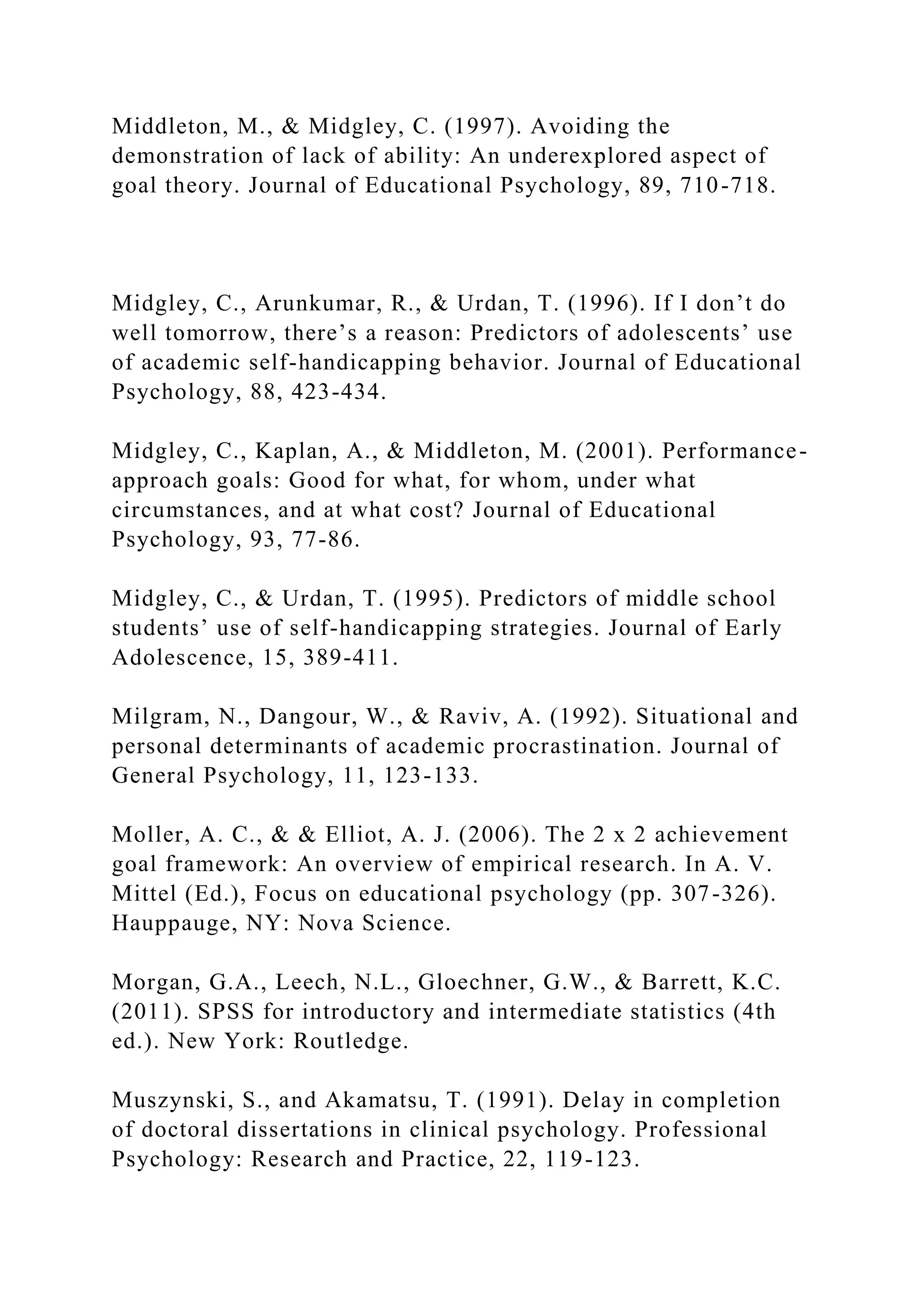 Middleton, M., & Midgley, C. (1997). Avoiding the
demonstration of lack of ability: An underexplored aspect of
goal theory. Journal of Educational Psychology, 89, 710-718.
Midgley, C., Arunkumar, R., & Urdan, T. (1996). If I don’t do
well tomorrow, there’s a reason: Predictors of adolescents’ use
of academic self-handicapping behavior. Journal of Educational
Psychology, 88, 423-434.
Midgley, C., Kaplan, A., & Middleton, M. (2001). Performance-
approach goals: Good for what, for whom, under what
circumstances, and at what cost? Journal of Educational
Psychology, 93, 77-86.
Midgley, C., & Urdan, T. (1995). Predictors of middle school
students’ use of self-handicapping strategies. Journal of Early
Adolescence, 15, 389-411.
Milgram, N., Dangour, W., & Raviv, A. (1992). Situational and
personal determinants of academic procrastination. Journal of
General Psychology, 11, 123-133.
Moller, A. C., & & Elliot, A. J. (2006). The 2 x 2 achievement
goal framework: An overview of empirical research. In A. V.
Mittel (Ed.), Focus on educational psychology (pp. 307-326).
Hauppauge, NY: Nova Science.
Morgan, G.A., Leech, N.L., Gloechner, G.W., & Barrett, K.C.
(2011). SPSS for introductory and intermediate statistics (4th
ed.). New York: Routledge.
Muszynski, S., and Akamatsu, T. (1991). Delay in completion
of doctoral dissertations in clinical psychology. Professional
Psychology: Research and Practice, 22, 119-123.
 