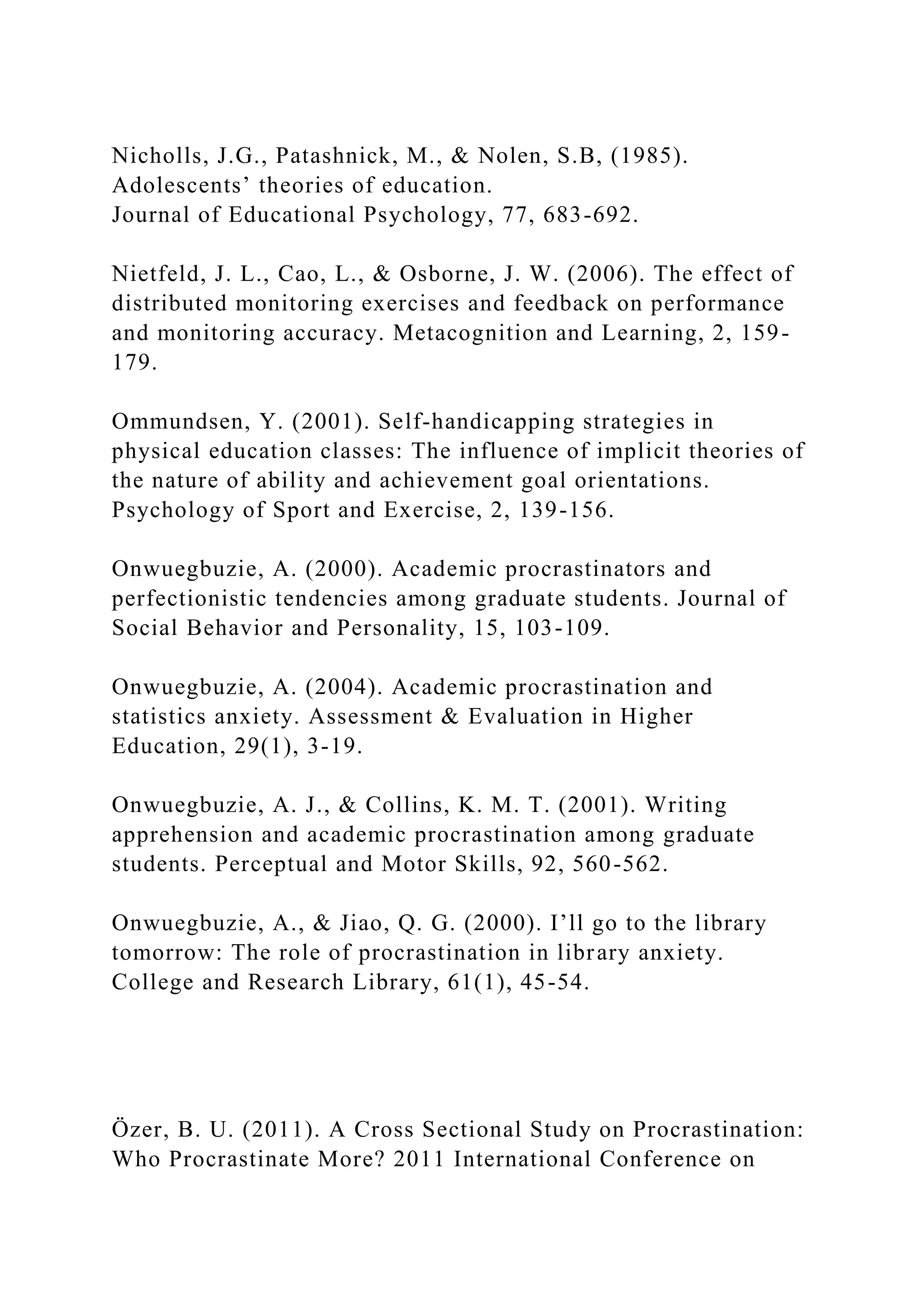Nicholls, J.G., Patashnick, M., & Nolen, S.B, (1985).
Adolescents’ theories of education.
Journal of Educational Psychology, 77, 683-692.
Nietfeld, J. L., Cao, L., & Osborne, J. W. (2006). The effect of
distributed monitoring exercises and feedback on performance
and monitoring accuracy. Metacognition and Learning, 2, 159-
179.
Ommundsen, Y. (2001). Self-handicapping strategies in
physical education classes: The influence of implicit theories of
the nature of ability and achievement goal orientations.
Psychology of Sport and Exercise, 2, 139-156.
Onwuegbuzie, A. (2000). Academic procrastinators and
perfectionistic tendencies among graduate students. Journal of
Social Behavior and Personality, 15, 103-109.
Onwuegbuzie, A. (2004). Academic procrastination and
statistics anxiety. Assessment & Evaluation in Higher
Education, 29(1), 3-19.
Onwuegbuzie, A. J., & Collins, K. M. T. (2001). Writing
apprehension and academic procrastination among graduate
students. Perceptual and Motor Skills, 92, 560-562.
Onwuegbuzie, A., & Jiao, Q. G. (2000). I’ll go to the library
tomorrow: The role of procrastination in library anxiety.
College and Research Library, 61(1), 45-54.
Özer, B. U. (2011). A Cross Sectional Study on Procrastination:
Who Procrastinate More? 2011 International Conference on
 