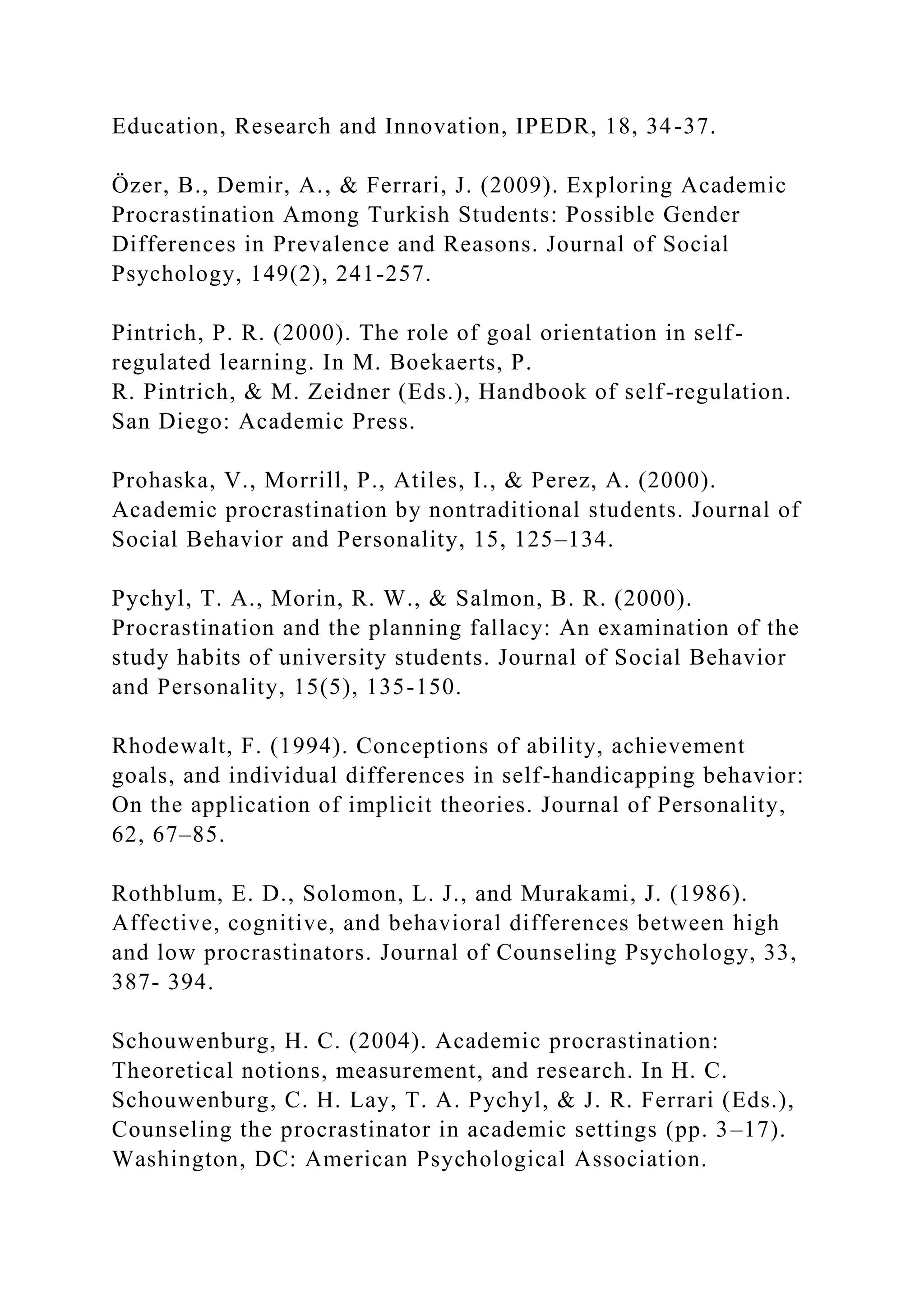Education, Research and Innovation, IPEDR, 18, 34-37.
Özer, B., Demir, A., & Ferrari, J. (2009). Exploring Academic
Procrastination Among Turkish Students: Possible Gender
Differences in Prevalence and Reasons. Journal of Social
Psychology, 149(2), 241-257.
Pintrich, P. R. (2000). The role of goal orientation in self-
regulated learning. In M. Boekaerts, P.
R. Pintrich, & M. Zeidner (Eds.), Handbook of self-regulation.
San Diego: Academic Press.
Prohaska, V., Morrill, P., Atiles, I., & Perez, A. (2000).
Academic procrastination by nontraditional students. Journal of
Social Behavior and Personality, 15, 125–134.
Pychyl, T. A., Morin, R. W., & Salmon, B. R. (2000).
Procrastination and the planning fallacy: An examination of the
study habits of university students. Journal of Social Behavior
and Personality, 15(5), 135-150.
Rhodewalt, F. (1994). Conceptions of ability, achievement
goals, and individual differences in self-handicapping behavior:
On the application of implicit theories. Journal of Personality,
62, 67–85.
Rothblum, E. D., Solomon, L. J., and Murakami, J. (1986).
Affective, cognitive, and behavioral differences between high
and low procrastinators. Journal of Counseling Psychology, 33,
387- 394.
Schouwenburg, H. C. (2004). Academic procrastination:
Theoretical notions, measurement, and research. In H. C.
Schouwenburg, C. H. Lay, T. A. Pychyl, & J. R. Ferrari (Eds.),
Counseling the procrastinator in academic settings (pp. 3–17).
Washington, DC: American Psychological Association.
 