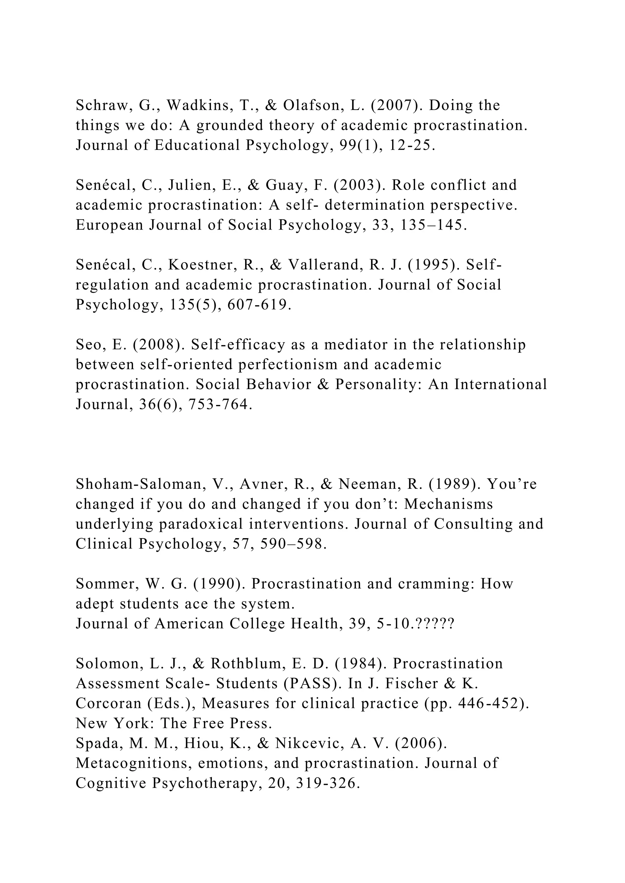 Schraw, G., Wadkins, T., & Olafson, L. (2007). Doing the
things we do: A grounded theory of academic procrastination.
Journal of Educational Psychology, 99(1), 12-25.
Senécal, C., Julien, E., & Guay, F. (2003). Role conflict and
academic procrastination: A self- determination perspective.
European Journal of Social Psychology, 33, 135–145.
Senécal, C., Koestner, R., & Vallerand, R. J. (1995). Self-
regulation and academic procrastination. Journal of Social
Psychology, 135(5), 607-619.
Seo, E. (2008). Self-efficacy as a mediator in the relationship
between self-oriented perfectionism and academic
procrastination. Social Behavior & Personality: An International
Journal, 36(6), 753-764.
Shoham-Saloman, V., Avner, R., & Neeman, R. (1989). You’re
changed if you do and changed if you don’t: Mechanisms
underlying paradoxical interventions. Journal of Consulting and
Clinical Psychology, 57, 590–598.
Sommer, W. G. (1990). Procrastination and cramming: How
adept students ace the system.
Journal of American College Health, 39, 5-10.?????
Solomon, L. J., & Rothblum, E. D. (1984). Procrastination
Assessment Scale- Students (PASS). In J. Fischer & K.
Corcoran (Eds.), Measures for clinical practice (pp. 446-452).
New York: The Free Press.
Spada, M. M., Hiou, K., & Nikcevic, A. V. (2006).
Metacognitions, emotions, and procrastination. Journal of
Cognitive Psychotherapy, 20, 319-326.
 