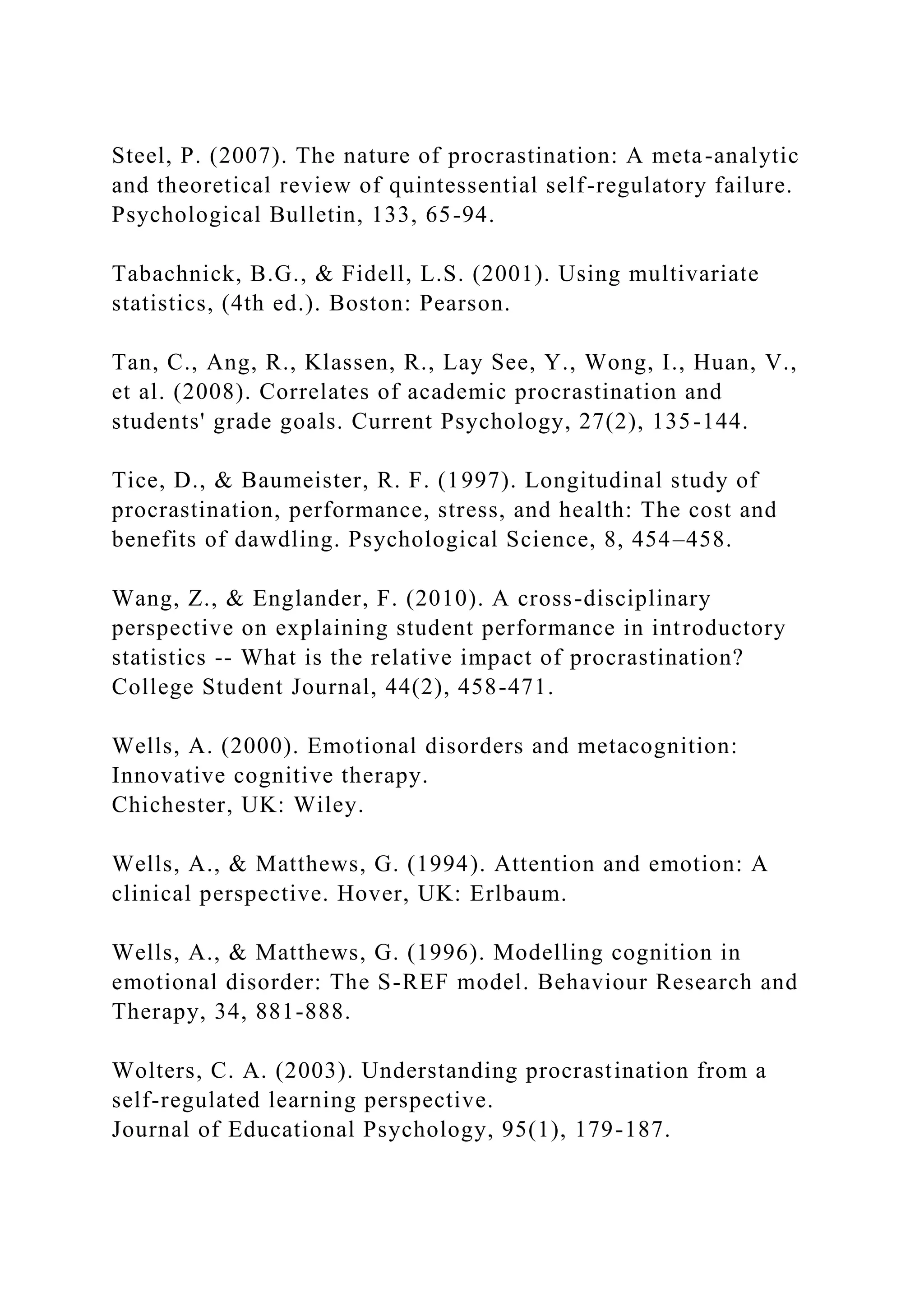 Steel, P. (2007). The nature of procrastination: A meta-analytic
and theoretical review of quintessential self-regulatory failure.
Psychological Bulletin, 133, 65-94.
Tabachnick, B.G., & Fidell, L.S. (2001). Using multivariate
statistics, (4th ed.). Boston: Pearson.
Tan, C., Ang, R., Klassen, R., Lay See, Y., Wong, I., Huan, V.,
et al. (2008). Correlates of academic procrastination and
students' grade goals. Current Psychology, 27(2), 135-144.
Tice, D., & Baumeister, R. F. (1997). Longitudinal study of
procrastination, performance, stress, and health: The cost and
benefits of dawdling. Psychological Science, 8, 454–458.
Wang, Z., & Englander, F. (2010). A cross-disciplinary
perspective on explaining student performance in introductory
statistics -- What is the relative impact of procrastination?
College Student Journal, 44(2), 458-471.
Wells, A. (2000). Emotional disorders and metacognition:
Innovative cognitive therapy.
Chichester, UK: Wiley.
Wells, A., & Matthews, G. (1994). Attention and emotion: A
clinical perspective. Hover, UK: Erlbaum.
Wells, A., & Matthews, G. (1996). Modelling cognition in
emotional disorder: The S-REF model. Behaviour Research and
Therapy, 34, 881-888.
Wolters, C. A. (2003). Understanding procrastination from a
self-regulated learning perspective.
Journal of Educational Psychology, 95(1), 179-187.
 