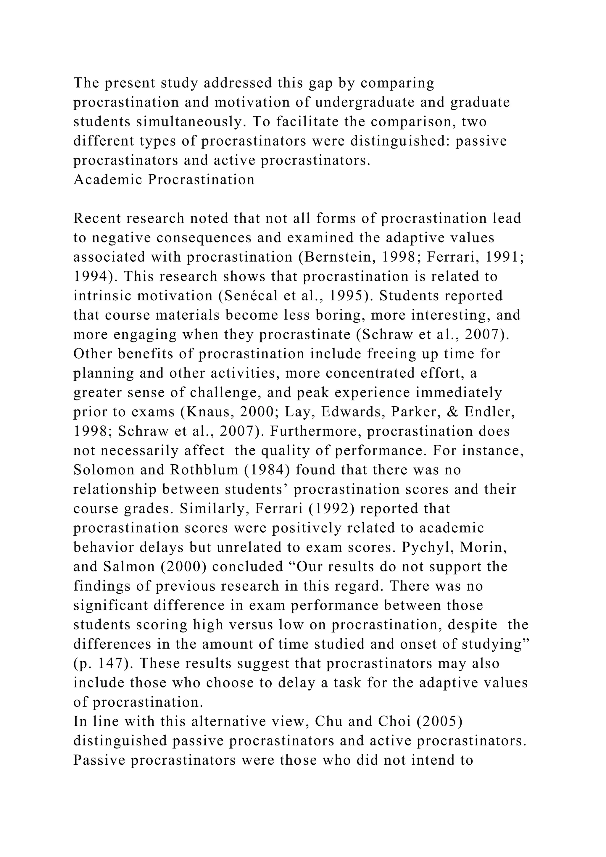 The present study addressed this gap by comparing
procrastination and motivation of undergraduate and graduate
students simultaneously. To facilitate the comparison, two
different types of procrastinators were distinguished: passive
procrastinators and active procrastinators.
Academic Procrastination
Recent research noted that not all forms of procrastination lead
to negative consequences and examined the adaptive values
associated with procrastination (Bernstein, 1998; Ferrari, 1991;
1994). This research shows that procrastination is related to
intrinsic motivation (Senécal et al., 1995). Students reported
that course materials become less boring, more interesting, and
more engaging when they procrastinate (Schraw et al., 2007).
Other benefits of procrastination include freeing up time for
planning and other activities, more concentrated effort, a
greater sense of challenge, and peak experience immediately
prior to exams (Knaus, 2000; Lay, Edwards, Parker, & Endler,
1998; Schraw et al., 2007). Furthermore, procrastination does
not necessarily affect the quality of performance. For instance,
Solomon and Rothblum (1984) found that there was no
relationship between students’ procrastination scores and their
course grades. Similarly, Ferrari (1992) reported that
procrastination scores were positively related to academic
behavior delays but unrelated to exam scores. Pychyl, Morin,
and Salmon (2000) concluded “Our results do not support the
findings of previous research in this regard. There was no
significant difference in exam performance between those
students scoring high versus low on procrastination, despite the
differences in the amount of time studied and onset of studying”
(p. 147). These results suggest that procrastinators may also
include those who choose to delay a task for the adaptive values
of procrastination.
In line with this alternative view, Chu and Choi (2005)
distinguished passive procrastinators and active procrastinators.
Passive procrastinators were those who did not intend to
 