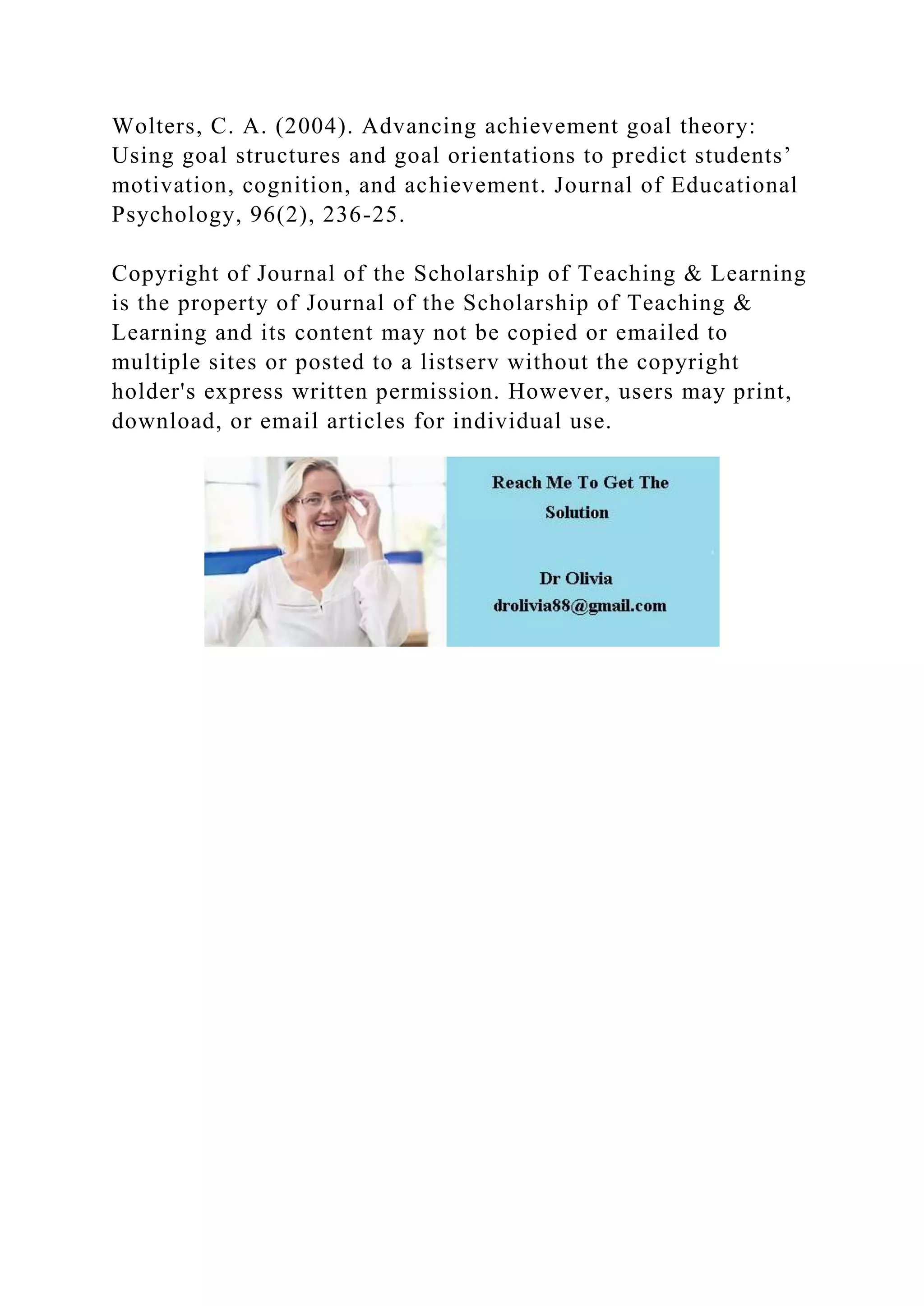 Wolters, C. A. (2004). Advancing achievement goal theory:
Using goal structures and goal orientations to predict students’
motivation, cognition, and achievement. Journal of Educational
Psychology, 96(2), 236-25.
Copyright of Journal of the Scholarship of Teaching & Learning
is the property of Journal of the Scholarship of Teaching &
Learning and its content may not be copied or emailed to
multiple sites or posted to a listserv without the copyright
holder's express written permission. However, users may print,
download, or email articles for individual use.
 