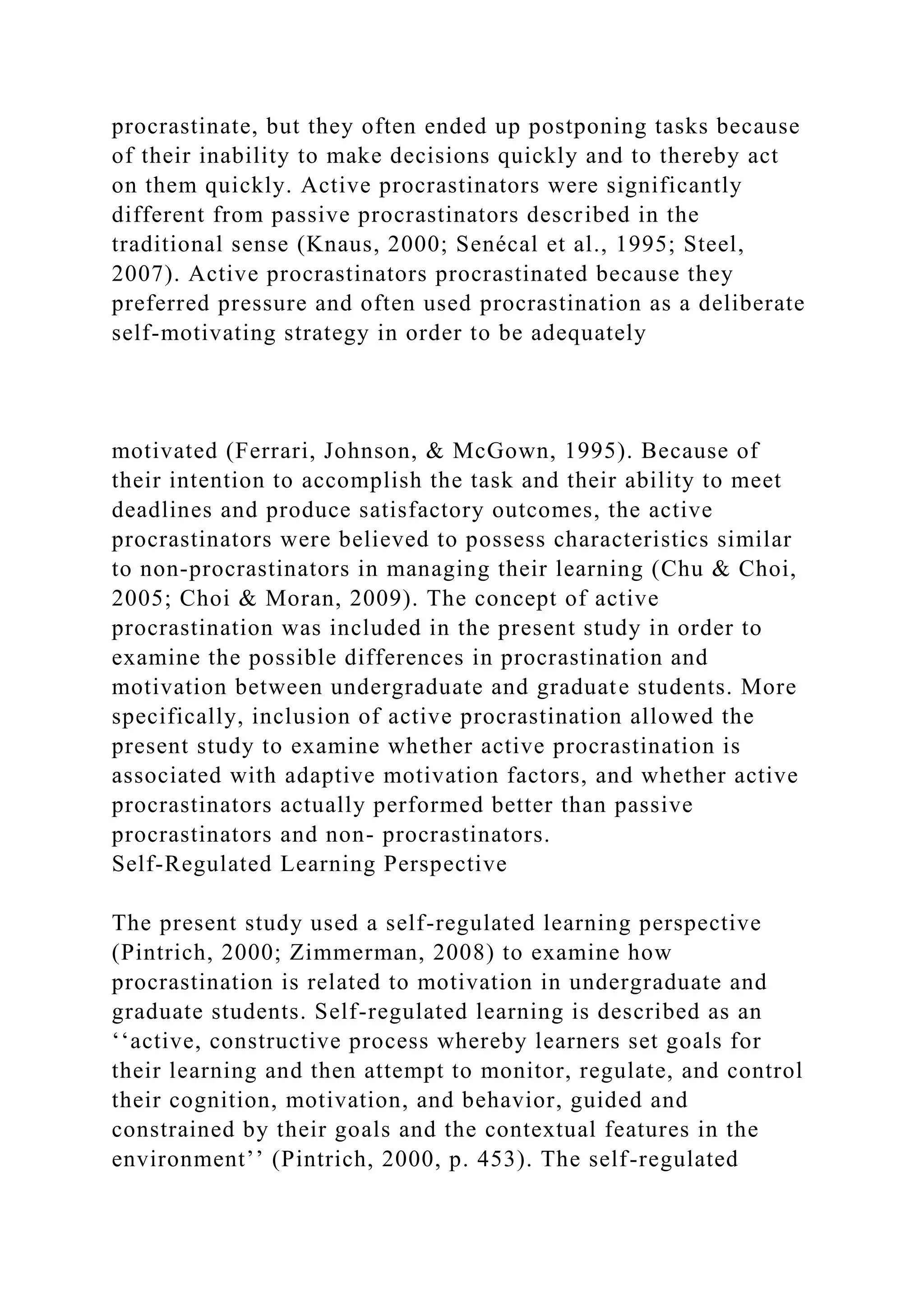 procrastinate, but they often ended up postponing tasks because
of their inability to make decisions quickly and to thereby act
on them quickly. Active procrastinators were significantly
different from passive procrastinators described in the
traditional sense (Knaus, 2000; Senécal et al., 1995; Steel,
2007). Active procrastinators procrastinated because they
preferred pressure and often used procrastination as a deliberate
self-motivating strategy in order to be adequately
motivated (Ferrari, Johnson, & McGown, 1995). Because of
their intention to accomplish the task and their ability to meet
deadlines and produce satisfactory outcomes, the active
procrastinators were believed to possess characteristics similar
to non-procrastinators in managing their learning (Chu & Choi,
2005; Choi & Moran, 2009). The concept of active
procrastination was included in the present study in order to
examine the possible differences in procrastination and
motivation between undergraduate and graduate students. More
specifically, inclusion of active procrastination allowed the
present study to examine whether active procrastination is
associated with adaptive motivation factors, and whether active
procrastinators actually performed better than passive
procrastinators and non- procrastinators.
Self-Regulated Learning Perspective
The present study used a self-regulated learning perspective
(Pintrich, 2000; Zimmerman, 2008) to examine how
procrastination is related to motivation in undergraduate and
graduate students. Self-regulated learning is described as an
‘‘active, constructive process whereby learners set goals for
their learning and then attempt to monitor, regulate, and control
their cognition, motivation, and behavior, guided and
constrained by their goals and the contextual features in the
environment’’ (Pintrich, 2000, p. 453). The self-regulated
 