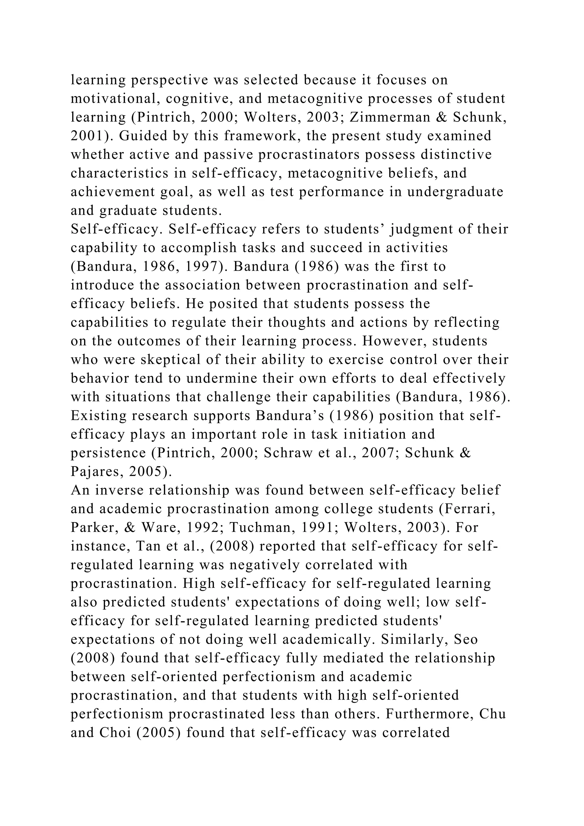 learning perspective was selected because it focuses on
motivational, cognitive, and metacognitive processes of student
learning (Pintrich, 2000; Wolters, 2003; Zimmerman & Schunk,
2001). Guided by this framework, the present study examined
whether active and passive procrastinators possess distinctive
characteristics in self-efficacy, metacognitive beliefs, and
achievement goal, as well as test performance in undergraduate
and graduate students.
Self-efficacy. Self-efficacy refers to students’ judgment of their
capability to accomplish tasks and succeed in activities
(Bandura, 1986, 1997). Bandura (1986) was the first to
introduce the association between procrastination and self-
efficacy beliefs. He posited that students possess the
capabilities to regulate their thoughts and actions by reflecting
on the outcomes of their learning process. However, students
who were skeptical of their ability to exercise control over their
behavior tend to undermine their own efforts to deal effectively
with situations that challenge their capabilities (Bandura, 1986).
Existing research supports Bandura’s (1986) position that self-
efficacy plays an important role in task initiation and
persistence (Pintrich, 2000; Schraw et al., 2007; Schunk &
Pajares, 2005).
An inverse relationship was found between self-efficacy belief
and academic procrastination among college students (Ferrari,
Parker, & Ware, 1992; Tuchman, 1991; Wolters, 2003). For
instance, Tan et al., (2008) reported that self-efficacy for self-
regulated learning was negatively correlated with
procrastination. High self-efficacy for self-regulated learning
also predicted students' expectations of doing well; low self-
efficacy for self-regulated learning predicted students'
expectations of not doing well academically. Similarly, Seo
(2008) found that self-efficacy fully mediated the relationship
between self-oriented perfectionism and academic
procrastination, and that students with high self-oriented
perfectionism procrastinated less than others. Furthermore, Chu
and Choi (2005) found that self-efficacy was correlated
 