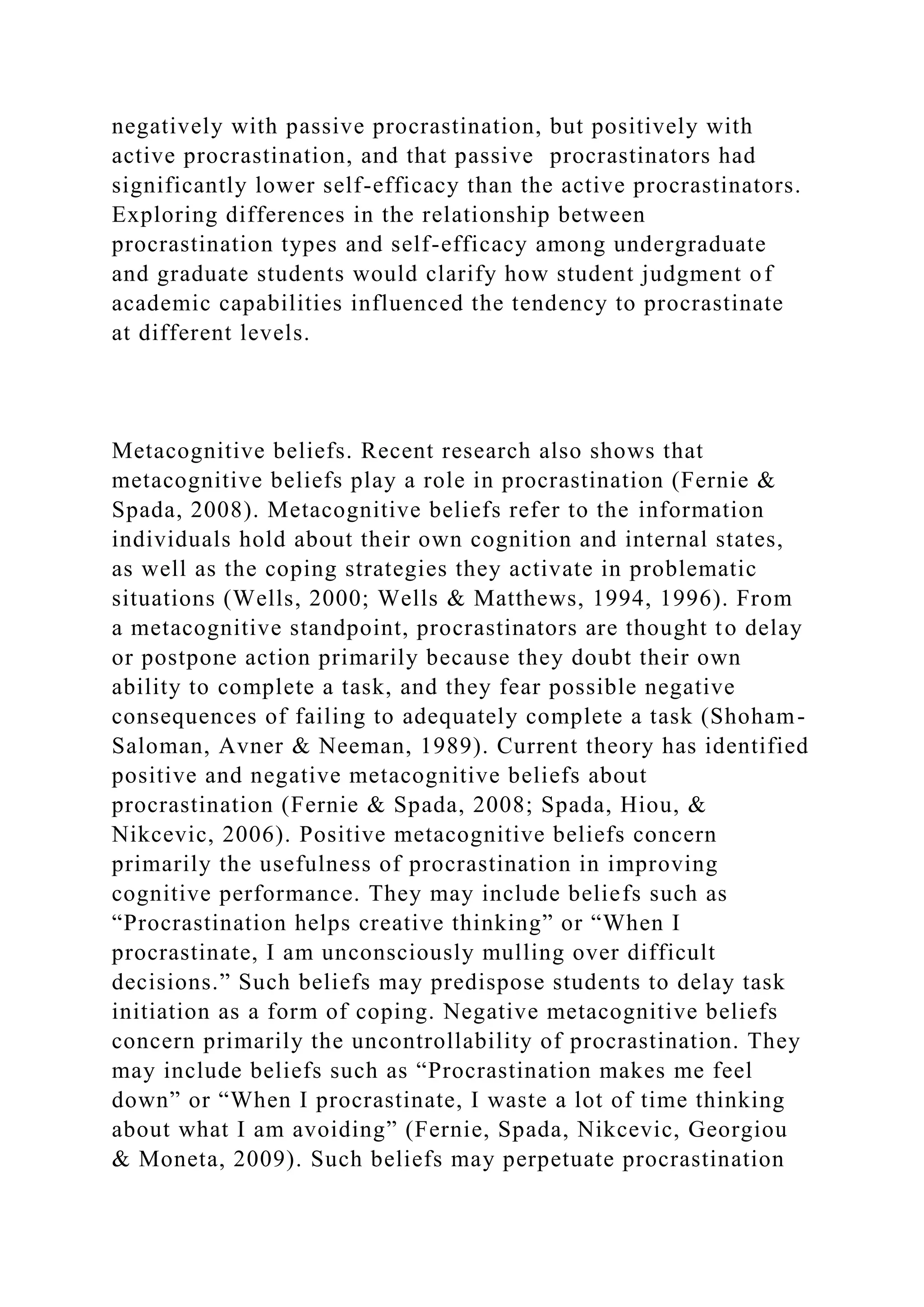 negatively with passive procrastination, but positively with
active procrastination, and that passive procrastinators had
significantly lower self-efficacy than the active procrastinators.
Exploring differences in the relationship between
procrastination types and self-efficacy among undergraduate
and graduate students would clarify how student judgment of
academic capabilities influenced the tendency to procrastinate
at different levels.
Metacognitive beliefs. Recent research also shows that
metacognitive beliefs play a role in procrastination (Fernie &
Spada, 2008). Metacognitive beliefs refer to the information
individuals hold about their own cognition and internal states,
as well as the coping strategies they activate in problematic
situations (Wells, 2000; Wells & Matthews, 1994, 1996). From
a metacognitive standpoint, procrastinators are thought to delay
or postpone action primarily because they doubt their own
ability to complete a task, and they fear possible negative
consequences of failing to adequately complete a task (Shoham-
Saloman, Avner & Neeman, 1989). Current theory has identified
positive and negative metacognitive beliefs about
procrastination (Fernie & Spada, 2008; Spada, Hiou, &
Nikcevic, 2006). Positive metacognitive beliefs concern
primarily the usefulness of procrastination in improving
cognitive performance. They may include beliefs such as
“Procrastination helps creative thinking” or “When I
procrastinate, I am unconsciously mulling over difficult
decisions.” Such beliefs may predispose students to delay task
initiation as a form of coping. Negative metacognitive beliefs
concern primarily the uncontrollability of procrastination. They
may include beliefs such as “Procrastination makes me feel
down” or “When I procrastinate, I waste a lot of time thinking
about what I am avoiding” (Fernie, Spada, Nikcevic, Georgiou
& Moneta, 2009). Such beliefs may perpetuate procrastination
 