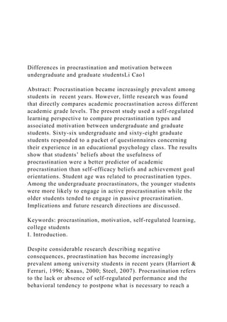 Differences in procrastination and motivation between
undergraduate and graduate studentsLi Cao1
Abstract: Procrastination became increasingly prevalent among
students in recent years. However, little research was found
that directly compares academic procrastination across different
academic grade levels. The present study used a self-regulated
learning perspective to compare procrastination types and
associated motivation between undergraduate and graduate
students. Sixty-six undergraduate and sixty-eight graduate
students responded to a packet of questionnaires concerning
their experience in an educational psychology class. The results
show that students’ beliefs about the usefulness of
procrastination were a better predictor of academic
procrastination than self-efficacy beliefs and achievement goal
orientations. Student age was related to procrastination types.
Among the undergraduate procrastinators, the younger students
were more likely to engage in active procrastination while the
older students tended to engage in passive procrastination.
Implications and future research directions are discussed.
Keywords: procrastination, motivation, self-regulated learning,
college students
I. Introduction.
Despite considerable research describing negative
consequences, procrastination has become increasingly
prevalent among university students in recent years (Harriort &
Ferrari, 1996; Knaus, 2000; Steel, 2007). Procrastination refers
to the lack or absence of self-regulated performance and the
behavioral tendency to postpone what is necessary to reach a
 