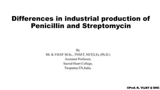 Differences in industrial production of
Penicillin and Streptomycin
©Prof. K. VIJAY @ SHC
By
Mr. K.VIJAY M.Sc., TNSET, NET(LS), (Ph.D.)
Assistant Professor,
Sacred Heart College,
Tirupattur,TN,India.
 