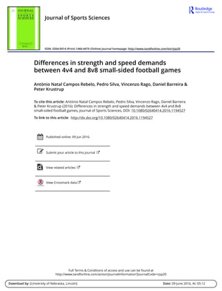 Full Terms & Conditions of access and use can be found at
http://www.tandfonline.com/action/journalInformation?journalCode=rjsp20
Download by: [University of Nebraska, Lincoln] Date: 09 June 2016, At: 05:12
Journal of Sports Sciences
ISSN: 0264-0414 (Print) 1466-447X (Online) Journal homepage: http://www.tandfonline.com/loi/rjsp20
Differences in strength and speed demands
between 4v4 and 8v8 small-sided football games
António Natal Campos Rebelo, Pedro Silva, Vincenzo Rago, Daniel Barreira &
Peter Krustrup
To cite this article: António Natal Campos Rebelo, Pedro Silva, Vincenzo Rago, Daniel Barreira
& Peter Krustrup (2016): Differences in strength and speed demands between 4v4 and 8v8
small-sided football games, Journal of Sports Sciences, DOI: 10.1080/02640414.2016.1194527
To link to this article: http://dx.doi.org/10.1080/02640414.2016.1194527
Published online: 09 Jun 2016.
Submit your article to this journal
View related articles
View Crossmark data
 