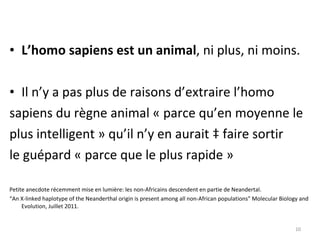 L’homo sapiens est un animal , ni plus, ni moins. Il n’y a pas plus de raisons d’extraire l’homo  sapiens du règne animal « parce qu’en moyenne le  plus intelligent » qu’il n’y en aurait à faire sortir  le guépard « parce que le plus rapide » Petite anecdote récemment mise en lumière: les non-Africains descendent en partie de Neandertal.  “ An X-linked haplotype of the Neanderthal origin is present among all non-African populations”  Molecular Biology and Evolution, Juillet 2011. 
