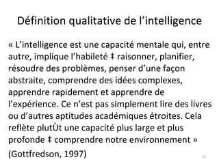 Définition qualitative de l’intelligence « L’intelligence est une capacité mentale qui, entre autre, implique l’habileté à raisonner, planifier, résoudre des problèmes, penser d’une façon abstraite, comprendre des idées complexes, apprendre rapidement et apprendre de l’expérience. Ce n’est pas simplement lire des livres ou d’autres aptitudes académiques étroites. Cela reflète plutôt une capacité plus large et plus profonde à comprendre notre environnement » (Gottfredson, 1997) 