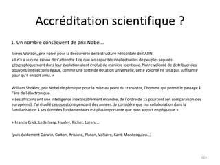 Accréditation scientifique ? James Watson, prix nobel pour la découverte de la structure hélicoïdale de l’ADN  «Il n'y a aucune raison de s'attendre à ce que les capacités intellectuelles de peuples séparés géographiquement dans leur évolution aient évolué de manière identique. Notre volonté de distribuer des pouvoirs intellectuels égaux, comme une sorte de dotation universelle, cette volonté ne sera pas suffisante pour qu'il en soit ainsi. »  William Shokley, prix Nobel de physique pour la mise au point du transistor, l’homme qui permit le passage à l’ère de l’électronique. « Les africains ont une intelligence inextricablement moindre, de l’ordre de 15 pourcent (en comparaison des européens). J’ai étudié ces questions pendant des années. Je considère que ma collaboration dans la familiarisation à ses données fondamentales est plus importante que mon apport en physique » + Francis Crick, Lederberg, Huxley, Richet, Lorenz… (puis évidement Darwin, Galton, Aristote, Platon, Voltaire, Kant, Montesquieu…) 1. Un nombre conséquent de prix Nobel… 