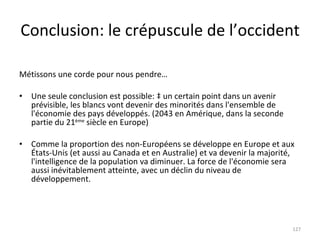 Conclusion: le crépuscule de l’occident Métissons une corde pour nous pendre… Une seule conclusion est possible: à un certain point dans un avenir prévisible, les blancs vont devenir des minorités dans l'ensemble de l'économie des pays développés. (2043 en Amérique, dans la seconde partie du 21 ème  siècle en Europe) Comme la proportion des non-Européens se développe en Europe et aux États-Unis (et aussi au Canada et en Australie) et va devenir la majorité, l'intelligence de la population va diminuer. La force de l'économie sera  aussi inévitablement atteinte, avec un déclin du niveau de développement.  