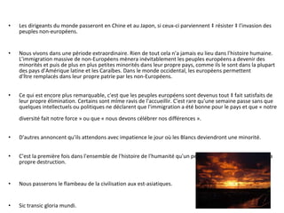 Les dirigeants du monde passeront en Chine et au Japon, si ceux-ci parviennent à résister à l'invasion des peuples non-européens.  Nous vivons dans une période extraordinaire. Rien de tout cela n'a jamais eu lieu dans l'histoire humaine.  L'immigration massive de non-Européens mènera inévitablement les peuples européens a devenir des  minorités et puis de plus en plus petites minorités dans leur propre pays, comme ils le sont dans la plupart  des pays d'Amérique latine et les Caraïbes. Dans le monde occidental, les européens permettent  d'être remplacés dans leur propre patrie par les non-Européens.  Ce qui est encore plus remarquable, c'est que les peuples européens sont devenus tout à fait satisfaits de  leur propre élimination. Certains sont même ravis de l'accueillir. C'est rare qu'une semaine passe sans que  quelques intellectuels ou politiques ne déclarent que l'immigration a été bonne pour le pays et que « notre  diversité fait notre force » ou que « nous devons célébrer nos différences ».  D'autres annoncent qu'ils attendons avec impatience le jour où les Blancs deviendront une minorité.  C'est la première fois dans l'ensemble de l'histoire de l'humanité qu'un peuple a volontairement conçu sa  propre destruction.  Nous passerons le flambeau de la civilisation aux est-asiatiques. Sic transic gloria mundi. 