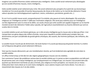 Imaginez une société d'hommes violets nettement plus intelligents. Cette société serait nettement plus développée qu’une société d'hommes mauves, moins intelligents… Cette société violette serait nettement plus riche. Elle serait nettement plus prospère d'un point de vue économique mondial car il lui serait possible d'inventer beaucoup plus de choses et de mettre sur le marché des éléments à haute valeurs ajoutées (car technologiquement supérieurs: avions, ordinateurs, porcelaines, grands vins…). En vis-à-vis la société mauve serait, comparativement à la violette, plus pauvre et moins développée. Elle serait plus religieuse car l'intelligence corrèle à -0,88 avec l'inclination religieuse. Elle serait plus violente aussi car l'intelligence corrèle négativement avec le crime et les délits. Les seules choses que cette société soit capable d'apporter sur le marché mondial seraient des éléments à faible valeur ajoutée, de l'agriculture essentiellement ou d'autres éléments qui sont en surplus dans le monde. La société violette aurait une histoire glorieuse, car si elle est plus intelligente que la mauve cela ne date pas d'hier: c'est marqué dans ses gènes depuis des milliers d'année, raison pour laquelle la société violette peut compter dans ses dictionnaires une part considérable de grands génies artistiques, des savants, des hommes politiques, des militaires, des écrivains... La société mauve n'aurait pas de dictionnaire. De toute faction il n'y aurait pas beaucoup de grands hommes à y mettre car la fréquence des génies serait nettement inférieure. Voici que les mauves découvrent, par une mondialisation récente, qu'il est évidement plus agréable de vivre dans la société violette. Un afflux ininterrompu se fait dès lors des régions géographiques mauves vers les violettes. Ceci commence à poser des problèmes sociaux dans la société violette qui n'a jamais eu dans sa population une telle part de personnes avec une si basse intelligence, qui conséquemment ne s’intègrent pas. Les mauves s'accumulent dans des quartiers qui deviennent mal famés car plus criminels, plus religieux et moins prospères. Les mauves ont un niveau d'éducation bien moins élevé car ils sont moins intelligents. Leurs salaires moyens sont moins élevés. Il se crée un ressentiment des mauves vis-à-vis des violets.  
