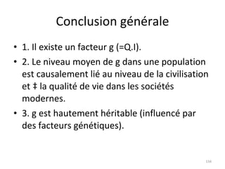 Conclusion générale 1. Il existe un facteur g (=Q.I). 2. Le niveau moyen de g dans une population est causalement lié au niveau de la civilisation et à la qualité de vie dans les sociétés modernes. 3. g est hautement héritable (influencé par des facteurs génétiques). 