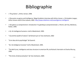 Bibliographie « The g factor », Arthur Jensen, 1998. « Discussion on genius and intelligence. Mega fundation interview with Arthur Jensen », Christopher Langan, Arthur Jensen and Dr Gina LoSasso, 2002.  http://www.slideshare.net/usavel/genius-intelligents « Des gènes au comportement. Introduction à la génétique comportementale », Plomin, de Fries, McCleran, Rutter, 1999. « Q.I. & intelligence humaine » de N.J Mackintosh, 1999. “ I.Q and the wealth of nations” de Richard Lynn et Tatu Vanhanen, 2002 "Us et abus de la psychologie" de Eysenck. "Q.I. & intelligence humaine" de N.J Mackintosh, 1999. "The Bell Curve, intelligence and class structure in american life, de Richard J.Hernstein et Charles Murray, 1994.  “ The limits of democratisation“ de Tatu Vanhanen, 2009. 