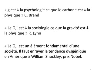 « g est à la psychologie ce que le carbone est à la physique » C. Brand « Le Q.I est à la sociologie ce que la gravité est à la physique » R. Lynn « Le Q.I est un élément fondamental d’une société. Il faut enrayer la tendance dysgénique en Amérique » William Shockley, prix Nobel. 